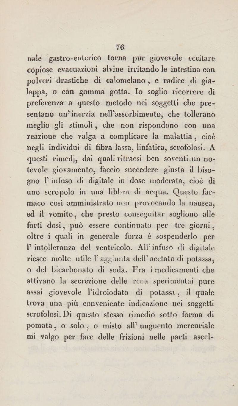 naie gastro-enterico torna pur giovevole eccitare copiose evacuazioni alvine irritando le intestina con polveri drastiche di calomelano , e radice di gia- lappa, o con gomma gotta. Io soglio ricorrere di preferenza a questo metodo nei soggetti che pre¬ sentano un’inerzia nell’assorbimento, che tollerano meglio gli stimoli , che non rispondono con una reazione che valga a complicare la malattia , cioè negli individui di fibra lassa, linfatica, scrofolosi. A questi rimedj, dai quali ritraesi ben soventi un no¬ tevole giovamento, faccio succedere giusta il biso¬ gno l’infuso di digitale in dose moderata, cioè di uno scropolo in una libbra di acqua. Questo far¬ maco così amministrato non provocando la nausea, ed il vomito, che presto conseguitar sogliono alle forti dosi, può essere continuato per tre giorni, oltre i quali in generale forza è sospenderlo per l’intolleranza del ventricolo. All’infuso di digitale riesce molte utile l’aggiunta dell’acetato di potassa, o del bicarbonato di soda. Fra i medicamenti che attivano la secrezione delle rena sperimentai pure assai giovevole Fidroiodato di potassa , il quale trova una più conveniente indicazione nei soggetti scrofolosi. Di questo stesso rimedio sotto forma di pomata, o solo , o misto all’ unguento mercuriale mi valgo per fare delle frizioni nelle parti ascel-