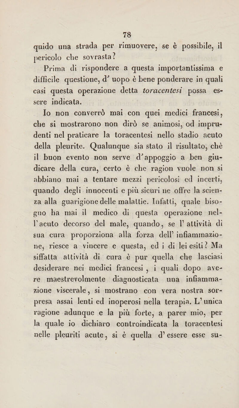 quido una strada per rimuovere, se è possibile, ii pericolo che sovrasta? Prima di rispondere a questa importantissima e difficile questione, dJ uopo è bene ponderare in quali casi questa operazione detta toracentesi possa es¬ sere indicata. Io non converrò mai con quei medici francesi, che si mostrarono non dirò se animosi, od impru¬ denti nel praticare la toracentesi nello stadio acuto della pleurite. Qualunque sia stalo il risultato, chè il buon evento non serve dJappoggio a ben giu¬ dicare della cura, certo è che ragion vuole non si abbiano mai a tentare mezzi pericolosi ed incerti, quando degli innocenti e più sicuri ne offre la scien¬ za alla guarigione delle malattie. Infatti, quale biso¬ gno ha mai il medico di questa operazione nel- Facuto decorso del male, quando, se l’attività di sua cura proporziona alla forza dell’ infiammazio¬ ne, riesce a vincere e questa, ed i di lei esiti? Ma siffatta attività di cura è pur quella che lasciasi desiderare nei medici francesi , i quali dopo ave¬ re maestrevolmente diagnosticata una infiamma¬ zione viscerale, si mostrano con vera nostra sor¬ presa assai lenti ed inoperosi nella terapia. L’unica ragione adunque e la più forte, a parer mio, per la quale io dichiaro controindicata la toracentesi nelle pleuriti acute, si è quella d’essere esse su-