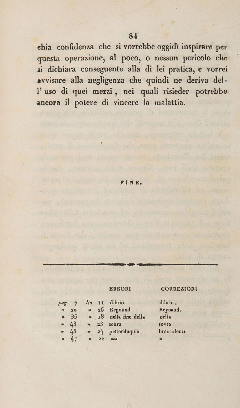 SA chia confidenza che si vorrebbe oggidì inspirare per questa operazione, al poco, o nessun pericolo che si dichiara conseguente alla di lei pratica, e vorrei avvisare alla negligenza che quindi ne deriva del- 1’ uso di quei mezzi , nei quali risieder potrebbe ancora il potere di vincere la malattia. FINE. ERRORI CORREZIONI r<*s- 1 lift. I I dibno di brio , tP 20 « 26 Regnund Reynaud. m 35 M 18 nella fine della nella 43 w 23 soura sovra » 45 » 24 peltoriloquia bronco foni* 99 47 » 22 «a «