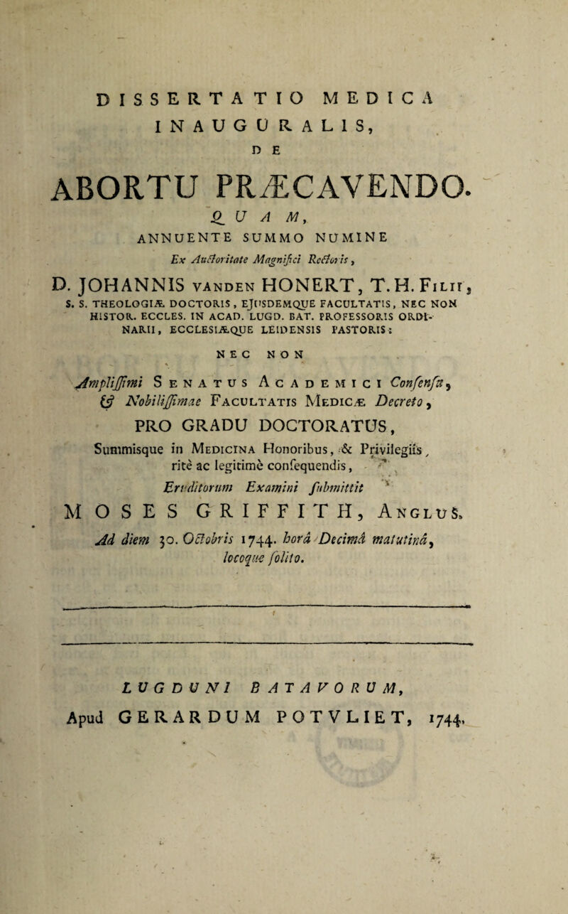 DISSERTATIO MEDICA INAUGU RAL1S, D E ABORTU PRAECAVENDO. U A M y annuente summo numine Ex Aufloritate Magnifici RcAotis, D. JOHANNIS vanden HONERT, T.H.FiLir, S. S. THEOLOGIA DOCTORIS , EjUSDEMQUE FACULTATIS, NEC NON HISTOR. ECCLES. IN ACAD. LUGD. DAT. PROFESSORIS ORDI¬ NARII, ECCLESIAQUE LEIDENS1S PASTORIS: NEC NON jfmplijffimi Senatus Academici Confenfa, NobiUJJimae Facultatis Medica: Decreto, PRO GRADU DOCTORATUS, Summisque in Medicina Honoribus, Privilegiis / rite ac legitime confequendis, Eruditorum Examini fubmittit MOSES GRIFFITH, Anglus. Ad diem 30.Octobris 1744. hora Decimd matutina, locoque [olito. r LUGDUNI BATAVORUM, ApuJ GERARDUM POTVLIET, 1744, 1‘
