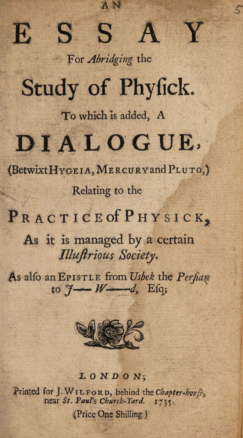E S S A Y For Abridging the Study of Phyfick. To which is added, A DIALOGUE. (BetwixtHYGEiA,MERCURYand Pjluto,) Relating to the Practice of Phy sick. As it is managed by a certain Illuftrious Society. As alfo an Epistle from Usbek the Perf tan to J-*- W—d, Efqj LONDON-, printed for J.Wil ford, behind the Chapter-ho vfif near St. Paul’s Church-Yard1735=. (Price One Shilling }