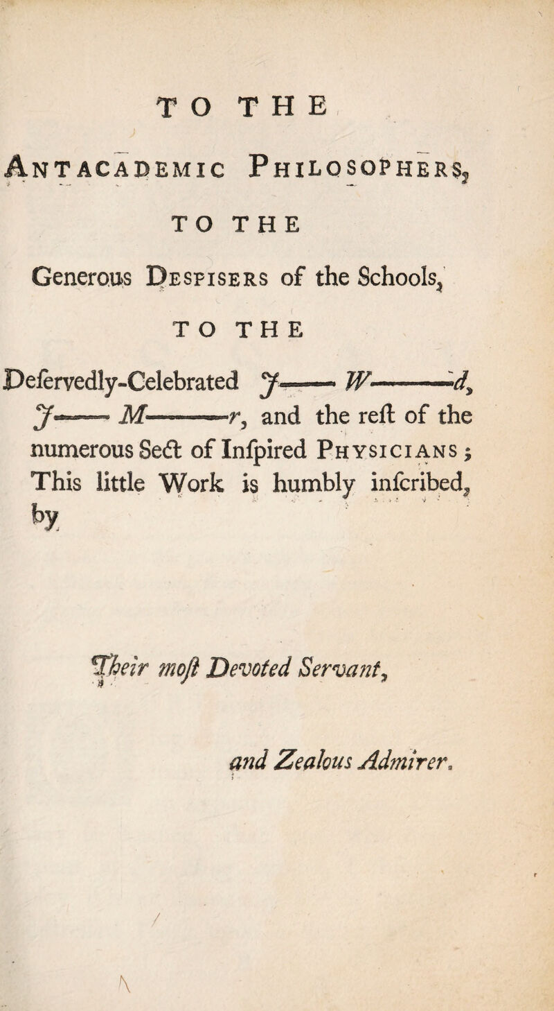 Ant academic PhilosopherSj T O T H E Generous Despisers of the Schools^ TO THE Pefervedly-Celebrated J ~ W——— jf——- M-—r, and the reft of the numerous Sedt of Infpired Physicians ; This little Work is humbly infcribed^ *>y. *Xheir mofi Devoted Servant, and Zealous, Admirer.