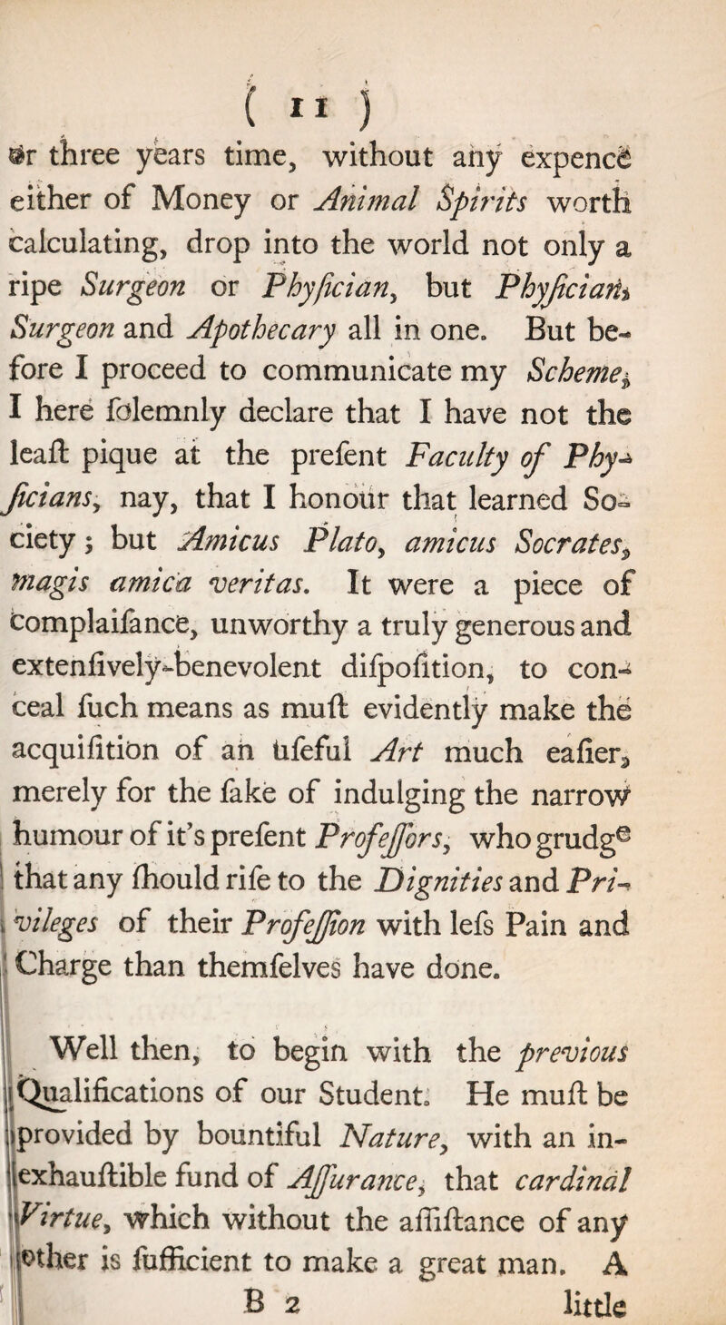 #r three years time, without any expend^ either of Money or Animal Spirits worth calculating, drop into the world not only a ripe Surgeon or Phyfician, but Phyfciam Surgeon and Apothecary all in one. But be¬ fore I proceed to communicate my Scheme$ I here fdlemnly declare that I have not the lead; pique at the prefent Faculty of Phy ficians, nay, that I honour that learned So¬ ciety ; but Amicus PlatOy amicus Socrates9 magis arnica veritas. It were a piece of Complaifance, unworthy a truly generous and extend vely-benevolent dilpodtion, to con¬ ceal fuch means as muft evidently make the acquidtion of an Ufeful Art much eader3 merely for the fake of indulging the narrow humour of it’s prefent Profejfors, who grudg® j that any fhould rife to the Dignities and Pri \ Alleges of their ProfeJJion with lefs Pain and Charge than themfelves have done. |i XwM v>. Well then, to begin with the previous (Qualifications of our Student. He muft be (provided by bountiful Nature, with an in- [exhauftible fund of AJfurance, that cardinal \Virtue, which without the afiiftance of any other is fufficient to make a great man. A B 2 little