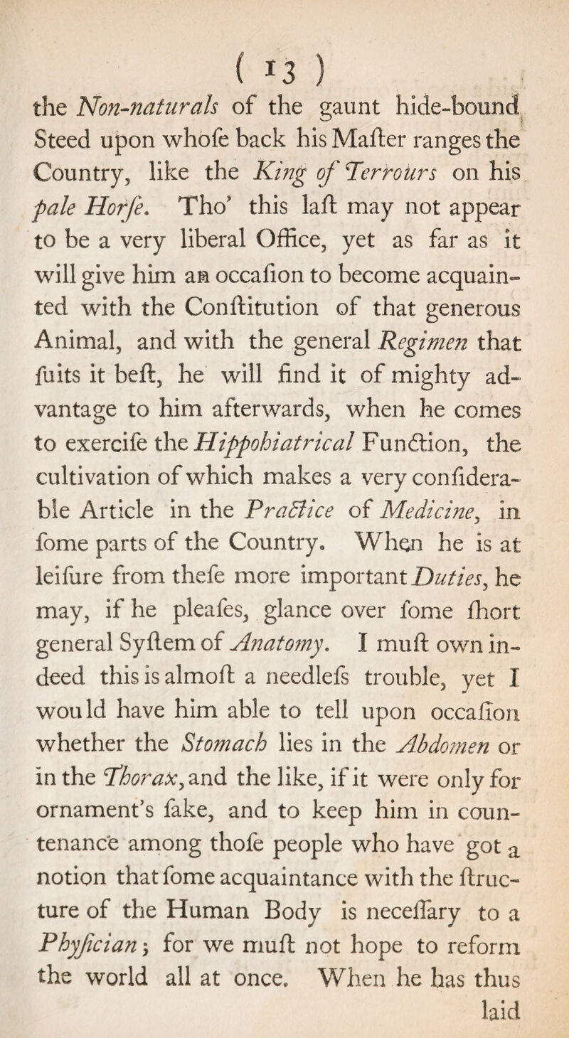 the Non-naturals of the gaunt hide-bound Steed upon whofe back his Mafter ranges the Country, like the King oj Perrours on his pale Horfe. Tho? this lad: may not appear to be a very liberal Office, yet as far as it will give him an occafion to become acquain¬ ted with the Conftitution of that generous Animal, and with the general Regimen that fuits it beft, he will find it of mighty ad¬ vantage to him afterwards, when he comes to exercife thz Hippohiatrical Fundtion, the cultivation of which makes a very confidera- ble Article in the PraBice of Medicine, in fome parts of the Country. When he is at leifure from thefe more important Duties, he may, if he pleafes, glance over fome fhort general Syflem of Anato?ny. I mud: own in¬ deed this is aimed: a needlefs trouble, yet X would have him able to tell upon occafion whether the Stomach lies in the Abdomen or in the Phorax, and the like, if it were only for ornament’s fake, and to keep him in coun¬ tenance among thofe people who have got a notion that fome acquaintance with the ftruc- ture of the Human Body is neceflary to a Phyjician ; for we mud: not hope to reform the world all at once. When he has thus laid