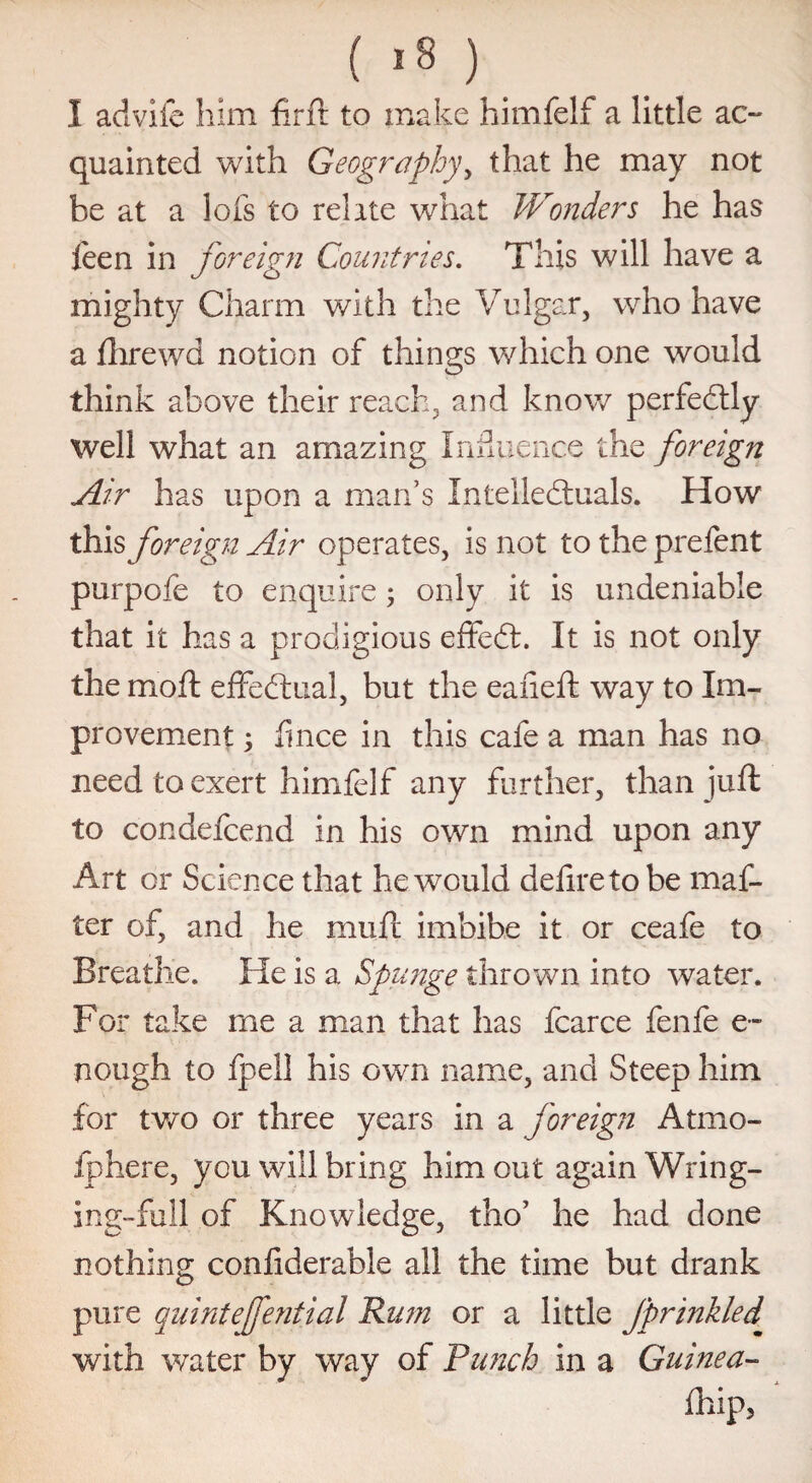 ( '8 ) I advifc him firft to make himfelf a little ac¬ quainted with Geography, that he may not be at a lots to relate what Wonders he has leen in foreign Countries. This will have a mighty Charm with the Vulgar, who have a fhrewd notion of things which one would think above their reach, and know perfectly well what an amazing Influence the foreign Air has upon a man’s Intellectuals. How this foreign Air operates, is not to the prefent purpofe to enquire; only it is undeniable that it has a prodigious effeCt. It is not only the mo ft effectual, but the eafieft way to Im¬ provement 3 fince in this cafe a man has no need to exert himfelf any further, than juft to condefcend in his own mind upon any Art or Science that he would defire to be mat¬ ter of, and he muft imbibe it or ceafe to Breathe. He is a Spunge thrown into water. For take me a man that has fcarce fenfe e- nough to fpell his own name, and Steep him for two or three years in a foreign Atmo- fphere, you wall bring him out again Wring¬ ing-full of Knowledge, tho’ he had done nothing confiderable all the time but drank pure quintejfential Rum or a little Jprinkled with water by way of Punch in a Guinea-