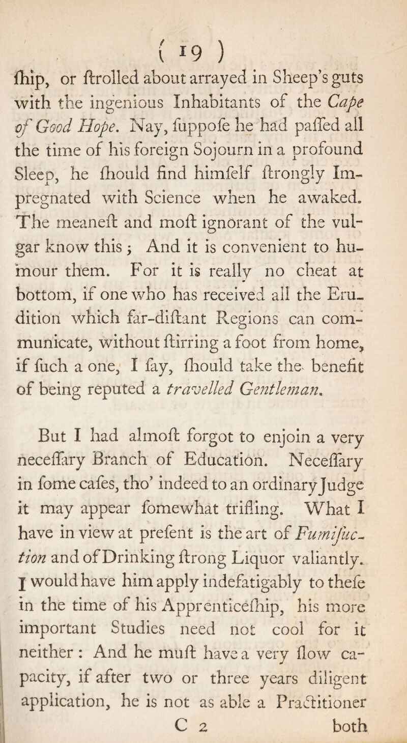 fhip, or ftrolled about arrayed in Sheep’s guts with the ingenious Inhabitants of the Cape ■of Good Hope. Nay, fuppofe he had paffed all the time of his foreign Sojourn in a profound Sleep, he fhould find himfelf ftrongly Im¬ pregnated with Science when he awaked* The meaneft and moil: ignorant of the vul¬ gar know this $ And it is convenient to hu¬ mour them. For it is really no cheat at bottom, if one who has received ail the Eru¬ dition which far-diftant Regions can com¬ municate, without ftirring a foot from home, if fuch a one, I fay, fhould take the^ benefit of being reputed a travelled Gentleman. But I had almoft forgot to enjoin a very neceflary Branch of Education. Neceflary in fome cafes, tho’ indeed to an ordinary Judge it may appear fomewhat trifling. What I have in view at prefent is the art of Fumifuc- tion and of Drinking ftrong Liquor valiantly* I would have him apply indefatigably tothefe in the time of his Apprenticefhip, his more important Studies need not cool for it neither : And he mu ft have a very flow ca¬ pacity, if after two or three years diligent application, he is not as able a Practitioner C 2 both