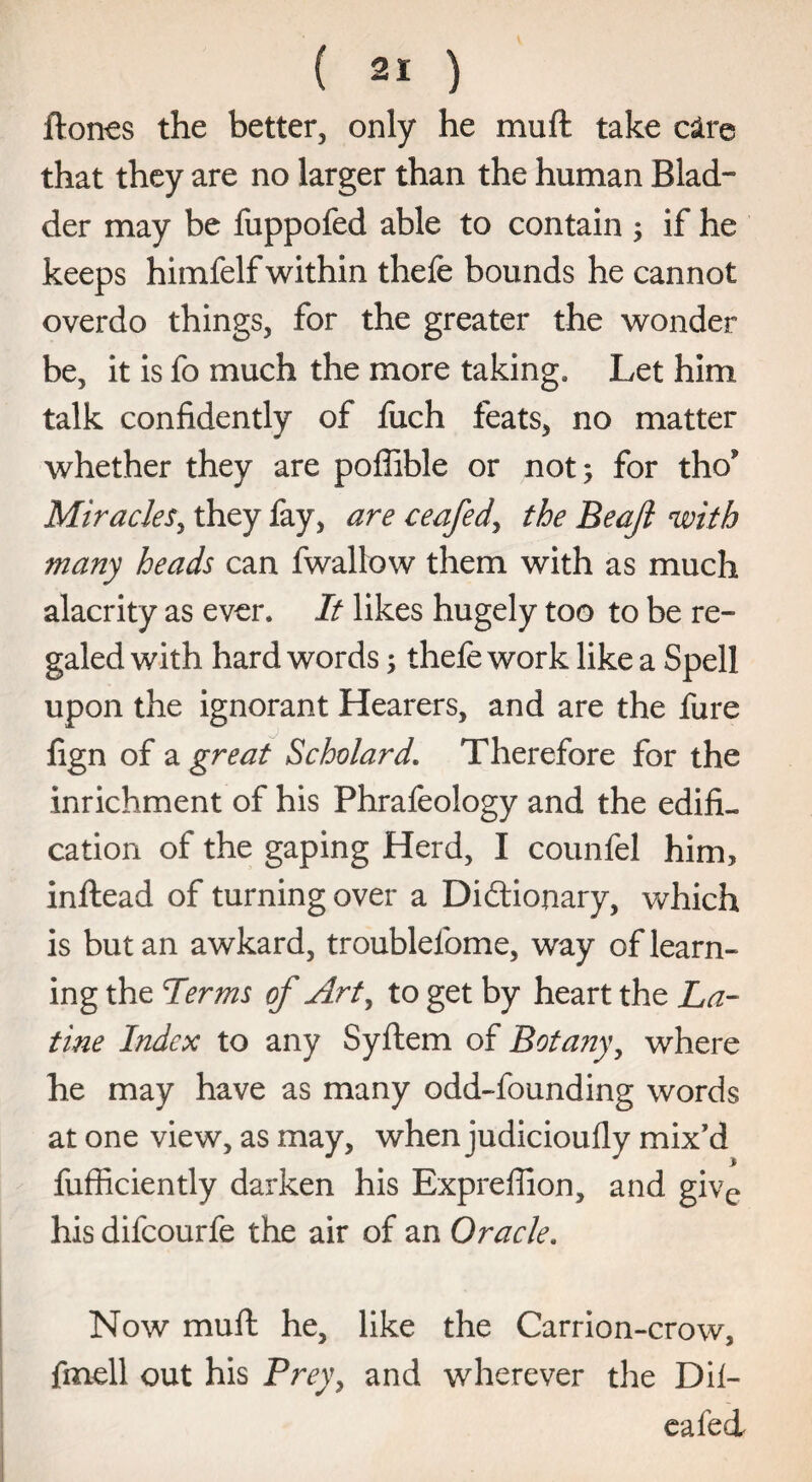 ftones the better, only he mult take c&re that they are no larger than the human Blad¬ der may be fuppofed able to contain ; if he keeps himfelf within thefe bounds he cannot overdo things, for the greater the wonder be, it is fo much the more taking. Let him talk confidently of fiich feats, no matter whether they are poffible or not; for tho* Miracles, they fay, are ceafed, the Beajl with many heads can fwallow them with as much alacrity as ever. It likes hugely too to be re¬ galed with hard words; thefe work like a Spell upon the ignorant Hearers, and are the fure fign of a great Scholard. Therefore for the inrichment of his Phrafeology and the edifi¬ cation of the gaping Herd, I counfel him, inftead of turning over a Dictionary, which is but an awkard, troublefome, way of learn¬ ing the Terms of Art, to get by heart the La- tine Index to any Syftem of Botany, where he may have as many odd-founding words at one view, as may, when judicioufly mix’d fufficiently darken his Expreflion, and give his difeourfe the air of an Oracle. Now muft he, like the Carrion-crow, fmell out his Prey, and wherever die Dil- eafed