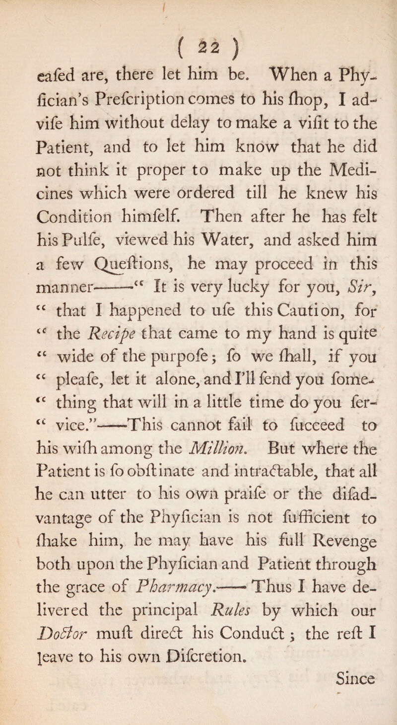 eafed are, there let him be. When a Phy- fician’s Prefcription comes to his (hop, I ad- vife him without delay to make a vilit to the Patient, and to let him know that he did not think it proper to make up the Medi¬ cines which were ordered till he knew his Condition himfelf. Then after he has felt his Pulfe, viewed his Water, and asked him a few Queftions, he may proceed in this manner—--<c It is very lucky for you, Sir, tc that I happened to ufe this Caution, for the Recipe that came to my hand is quite £C wide of the purpoie; fo we fhall, if you “ pleafe, let it alone, and I’ll fend you fome- <c thing that will in a little time do you fer- <c vice.’7-—-This cannot fail to fuceeed to his wifh among the Million. But where the Patient is foobftinate and intractable, that all he can utter to his own praife or the difad- vantage of the Phyfician is not fufficient to .(hake him, he may have his full Revenge both upon the Phyfician and Patient through the grace of Pharmacy— Thus I have de¬ livered the principal Rules by which our DoBor mufl direct his Conduit; the reft I leave to his own Difcretion. Since