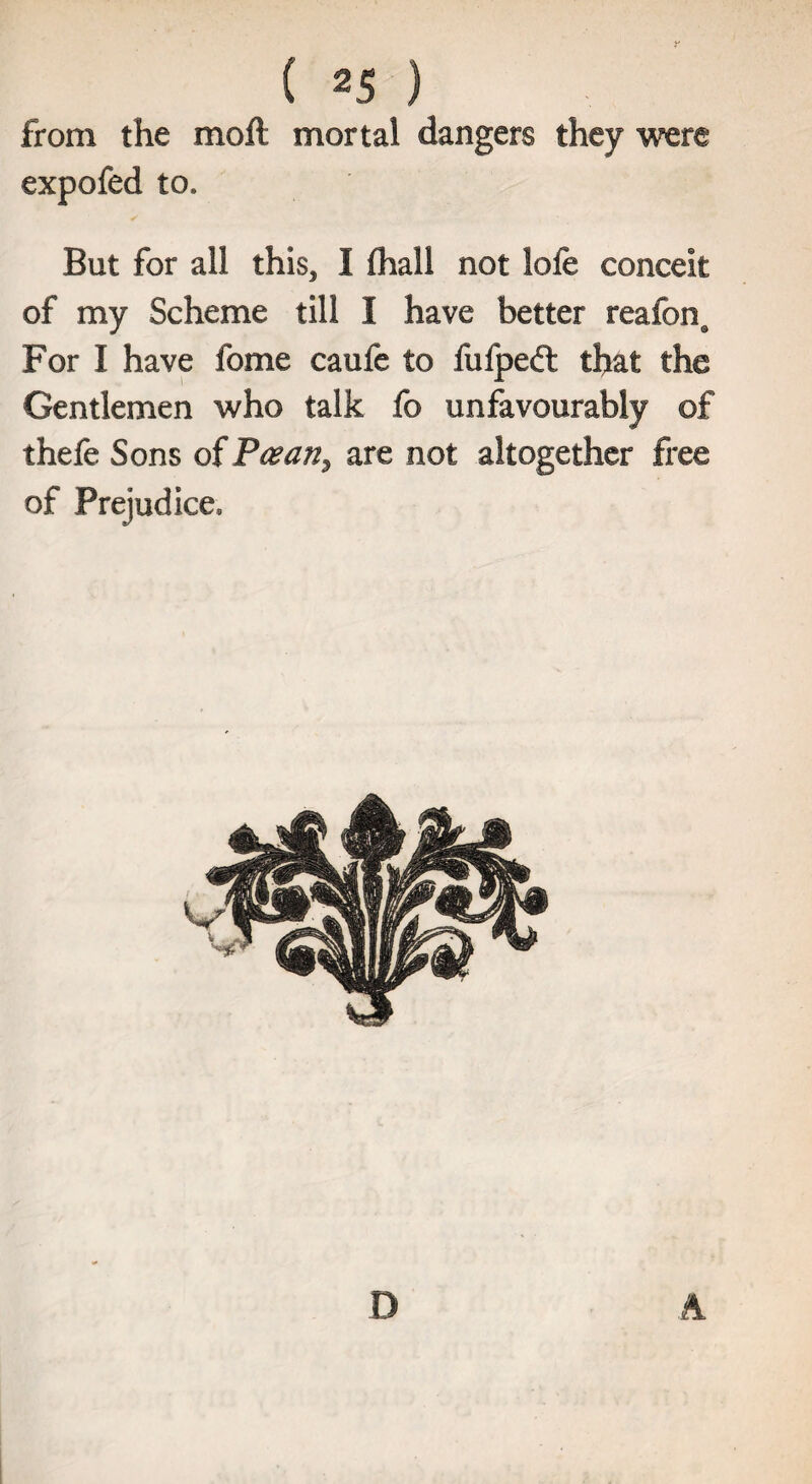 from the moft mortal dangers they were expofed to* But for all this* I fhall not lofe conceit of my Scheme till I have better reafonQ For I have fome caufe to fufpeft that the Gentlemen who talk fo unfavourably of thefe Sons of P^an^ are not altogether free of Prejudice, D A