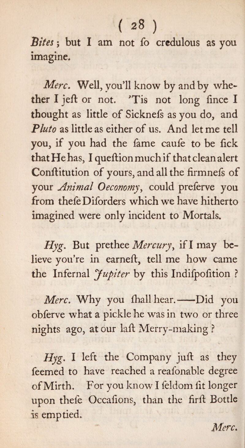 Bites | but I am not fo credulous as you imagine. Merc. Well, you'll know by and by whe¬ ther I jeft or not. ,rTis not long fince I thought as little of Sicknefs as you do, and Pluto as little as either of us. And let me tell you, if you had the fame caule to be fick that He has, Iqueftionmuchif that clean alert Conftitution of yours, and all the firmnefs of your Animal Oeconomy, could preferve you from thefeDiforders which we have hitherto imagined were only incident to Mortals. Hyg. But prethee Mercury, if I may be- lieve you’re in earned:, tell me how came the Infernal Jupiter by this Indifpofition ? Merc. Why you fhallhear.-Did you obferve what a pickle he was in two or three nights ago, at our laft Merry-making ? Hyg. I left the Company juft as they feemed to have reached a reafonable degree of Mirth. For you know I feldom fit longer upon thefe Occalions, than the firft Bottle is emptied.