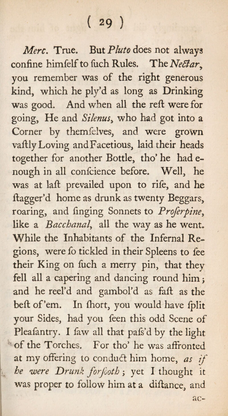 Merc. True. But Pluto does not always confine himfelf to fuch Rules* The NeBar, you remember was of the right generous kind, which he ply'd as long as Drinking was good. And when all the reft were for going, He and Silenus, who had got into a Corner by themfdves, and were grown vaftly Loving and Facetious, laid their heads together for another Bottle, tho* he had e- nough in all confcience before. Well, he was at laft prevailed upon to rife, and he ftaggeFd home as drunk as twenty Beggars, roaring, and finging Sonnets to Proferpine, like a Bacchanal, all the way as he went. While the Inhabitants of the Infernal Re¬ gions, were fo tickled in their Spleens to lee their King on fuch a merry pin, that they fell all a capering and dancing round him > and he reel’d and gambol’d as fall as the beft oPem. In Ihort, you would have lplit your Sides, had you feen this odd Scene of Pleafantry. I faw all that pafs’d by the light of the Torches. For tho’ he was affronted at my offering to condudt him home, as if he were Drunk forjboth; yet I thought it was proper to follow him at a diftance, and