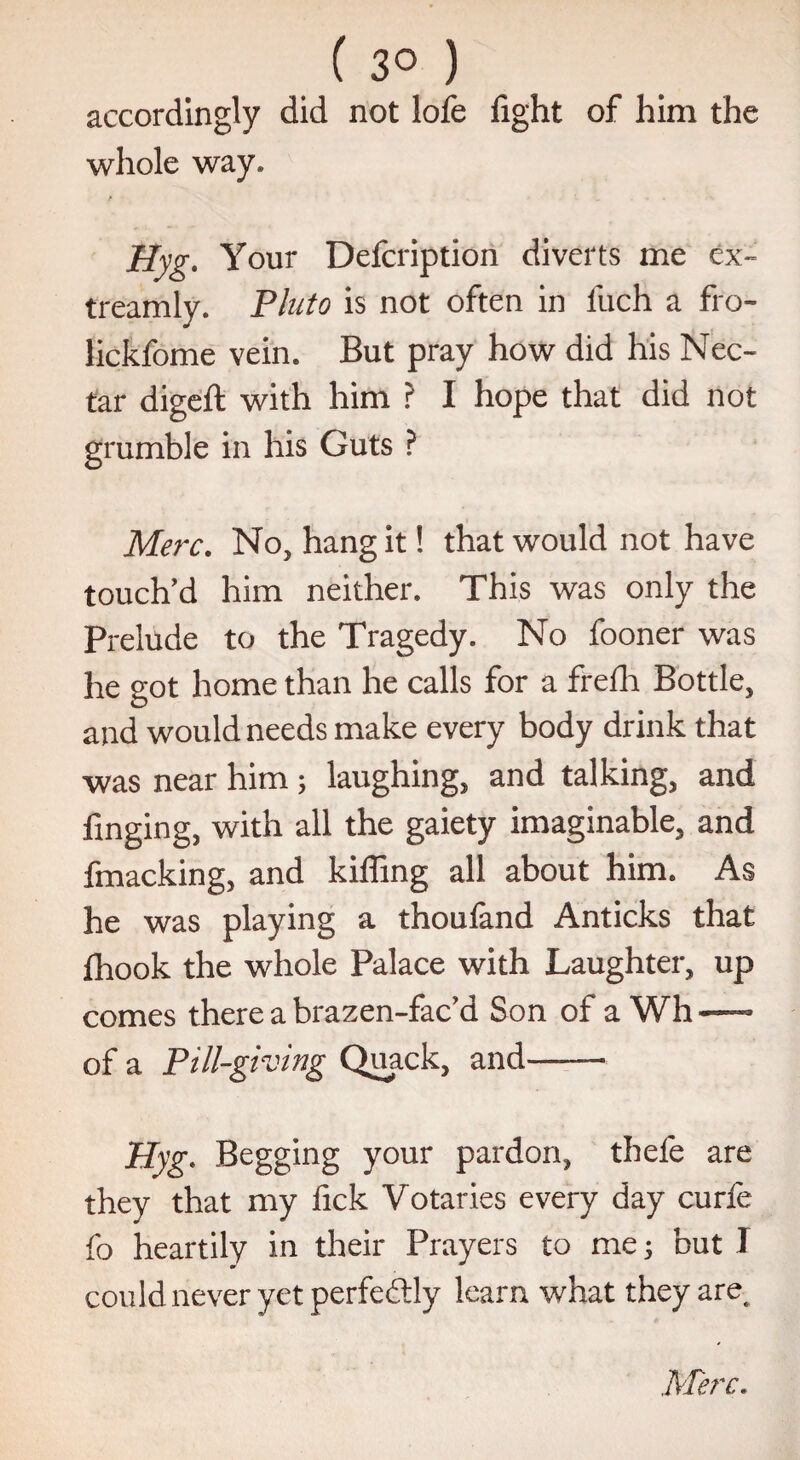 ( 3° ) accordingly did not lofe fight of him the whole way. Hyg. Your Defcription diverts me ex- treamly. Pluto is not often in fuch a fro- lickfome vein. But pray how did his Nec¬ tar digeft with him ? I hope that did not grumble in his Guts ? Merc. No, hang it! that would not have touch'd him neither. This was only the Prelude to the Tragedy. No fooner was he got home than he calls for a frefh Bottle, and would needs make every body drink that was near him; laughing, and talking, and finging, with all the gaiety imaginable, and fmacking, and kiffing all about him. As he was playing a thoufand Anticks that fhook the whole Palace with Laughter, up comes there a brazen-fac’d Son of a Wh — of a Pill-giving Quack, and— Hyg. Begging your pardon, thefe are they that my fick Votaries every day curfe fo heartily in their Prayers to me; but I could never yet perfectly learn what they are.