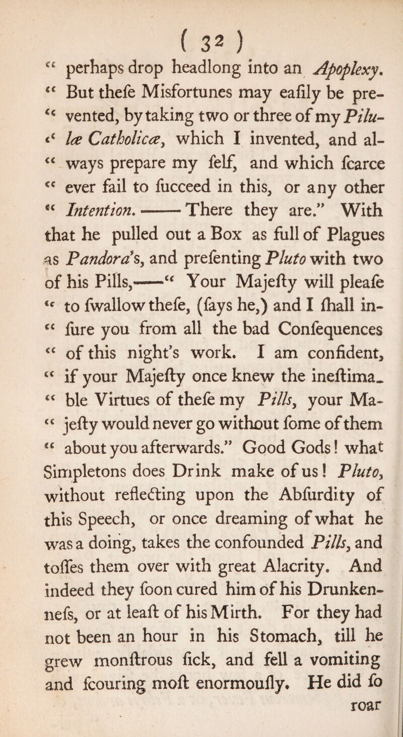 perhaps drop headlong into an Apoplexy. But thefe Misfortunes may eafily be pre- vented, by taking two or three of my Pilu- <€ Ice Catholicce, which I invented, and al- €< ways prepare my felf, and which fcarce cc ever fail to fucceed in this, or any other <c Intention.-There they are.” With that he pulled out a Box as full of Plagues as Pandora s, and prefenting Pluto with two of his Pills,-u Your Majelty will pleafe to fwallow thefe, (fays he,) and I fhall in- €C fure you from all the bad Confequences €C of this night's work. I am confident, cc if your Majefty once knew the inert ima« cc ble Virtues of thefe my Pills, your Ma- C€ iefty would never go without fome of them €C about you afterwards.” Good Gods! what Simpletons does Drink make of us! Pluto, without reflecting upon the Abfurdity of this Speech, or once dreaming of what he was a doing, takes the confounded Pills, and toflfes them over with great Alacrity. And indeed they foon cured him of his Drunken- nefs, or at leaf!: of his Mirth. For they had not been an hour in his Stomach, till he grew monftrous fick, and fell a vomiting and fcouring molt enormoully. He did fo roar