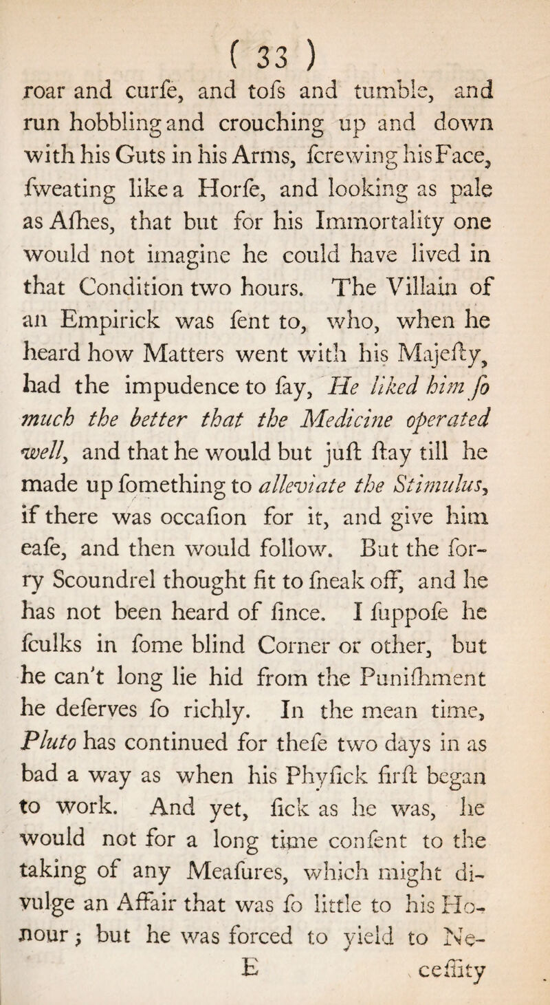 roar and curfe, and tofs and tumble, and run hobbling and crouching up and down with his Guts in his Arms, fere wing his Face, fweating like a Horfe, and looking as pale as Afhes, that but for his Immortality one would not imagine he could have lived in that Condition two hours. The Villain of an Empirick was fent to, who, when he heard how Matters went with his Majefty, had the impudence to fay, He liked him fo much the better that the Medicine operated well, and that he would but juft ftay till he made up fomething to alleviate the Stimulus, if there was occafion for it, and give him eafe, and then would follow. But the for- ry Scoundrel thought fit to fneak off, and he has not been heard of fince. I fuppofe he fculks in fome blind Corner or other, but he can't long lie hid from the Punifhment he deferves fo richly. In the mean time, Pluto has continued for thefe two days in as bad a way as when his Phyfick firft began to work. And yet, fick as he was, he would not for a long time confent to the taking of any Meafures, which might di¬ vulge an Affair that was fo little to his Flo- nour ^ but he was forced to yield to Ne- E s cefiity