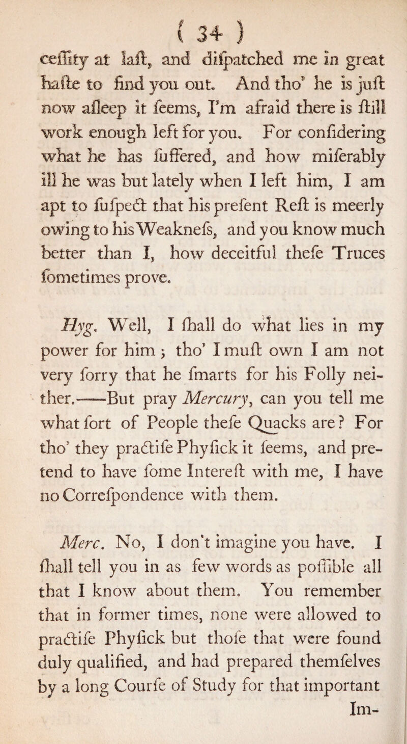 ceffity at laft, and difjpatched me in great hafte to find you out And tW he is juft now afieep it feems^ Pm afraid there is ftili work enough left for you. For confidering what he has fuffered, and how miferably ill he was but lately when I left him, I am apt to fufpedt that his prefent Reft is meerly owing to hisWeaknels, and you know much better than I, how deceitful thefe Truces feme times prove. Hyg. Well, 1 fhall do what lies in my power for him; tho’ I muft own I am not very forry that he fmarts for his Folly nei¬ ther.——But pray Mercury, can you tell me what fort of People thefe Quacks are? For tho' they praftife Phyfick it feems, and pre¬ tend to have fome Intereft with me, I have no Correfpondence with them. Merc. No, I don't imagine you have. I fhall tell you in as few words as poffible all that I know about them. You remember that in former times, none were allowed to pradtife Phyfick but thole that were found duly qualified, and had prepared themfelves by a long Courfe of Study for that important Im-