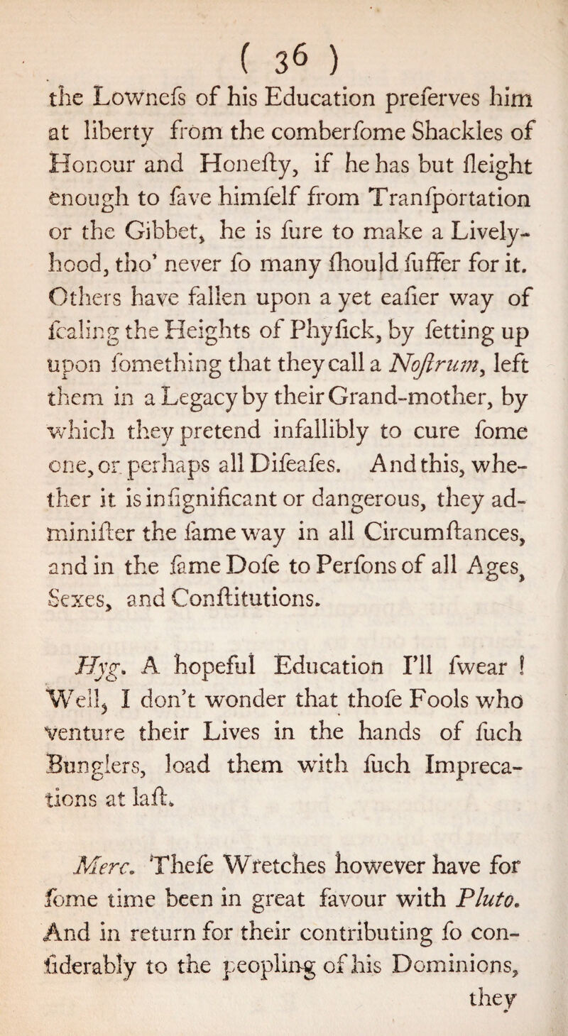 the Lownefs of his Education preferves him at liberty from the comberfome Shackles of Honour and Honefty, if he has but Height enough to fave himfelf from Tranfportation or the Gibbet* he is fure to make a Lively- hood, tho’ never fo many fhould buffer for it. Others have fallen upon a yet eafier way of fcaling the Heights of Phyfick, by betting up upon fbmething that they call a Nojlrum, left them in a Legacy by their Grand-mother, by which they pretend infallibly to cure fome one, or perhaps all Difeafes. And this, whe¬ ther it is in Significant or dangerous, they ad- minifter the fame way in all Circumftances, and in the fameDofe toPerfonsof all Ages> Sexes, and Conftitutions. Hyg. A hopeful Education I’ll fwear ! Well5 I don’t wonder that thofe Fools who Venture their Lives in the hands of fuch Bunglers, load them with fuch Impreca¬ tions at lafh Merc. Thefe Wretches however have for fome time been in great favour with Pluto. And in return for their contributing fo con¬ siderably to the peopling of his Dominions, they