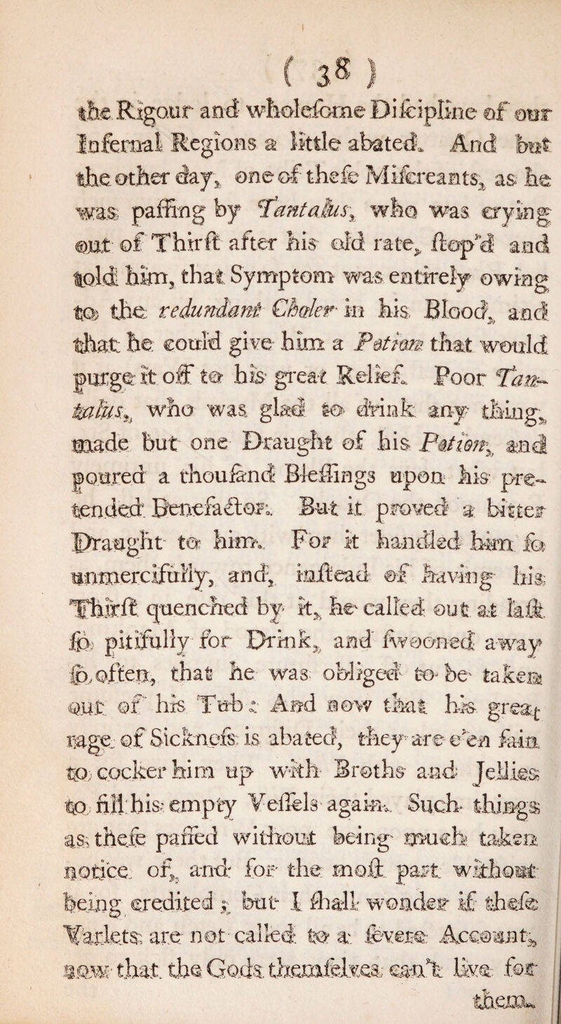 I ( 38) ilk Rigour and wholefcme Difeipline of our Infernal Regions a little abated. And but the other day, one of thefe Mifcreants, as lie was paffing by 7dntalas, who was crying out of Thirft after his old rate> .(lop'd and toldi him, that Symptom was entirely owing to; the. redundant Cbaler- in his, Blood, and that he could give him a P&tirn that would purge it off to his great Relief. Poor Tan- talus*, who was glad to drink any thing,, made but one Draught of his P§,tmr% and poured a thoufend Biddings upon his pre- tended. Benefactor;. But it proved a bitten Draught to him. For it handled him fo unmercifully, and, mffcead ©f having hi® TFhifffc quenched by k> he called out at 1'aft ip pitifully for Drink,, and iwooned away ip,often, that he was obliged to be- taken out Qt his Tub r And now that his- gre&t rage ofSicknefs is abated, they are e'en fain tp. cocker him up with Broths and Jellies? to fill; his? empty Veffels agakn. Such things as? thefe parted without being much taken notice. or,5 and for the 010ft part without being credited 1 but I hall; wonder if thefe Ifarkts; are net-called to av ievere Account,, 8.w that tbs God& themfdfeea; mx*k live-: for them.