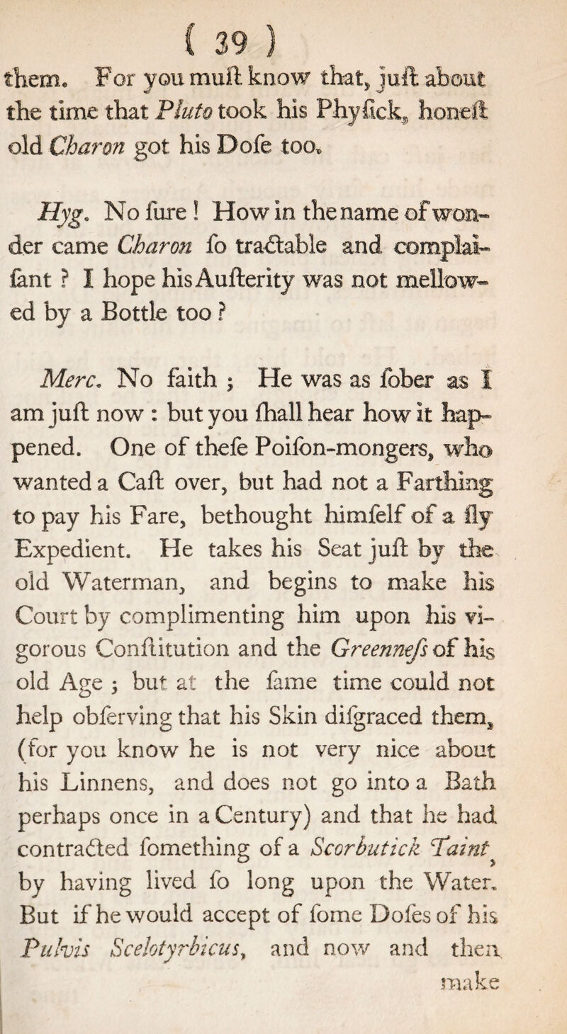 them* For you muft know that* juft about the time that Pluto took his Phyfick, honeft old Charon got his Dofe too* Hyg. No lure ! How In the name of won¬ der came Charon fo tractable and eomplat- font ? I hope his Aufterity was not mellow¬ ed by a Bottle too ? Merc. No faith ; He was as fober as i am juft now : but you fhall hear how It hap¬ pened. One of thefe Poifbn-mongers, who wanted a Caft over, but had not a Farthing to pay his Fare, bethought himfelf of a fly Expedient. He takes his Seat juft by the. old Waterman, and begins to make his Court by complimenting him upon his vi¬ gorous Conftitution and the Greennefs of his old Age 5 but at the fame time could not help obferving that his Skin difgraced them* (for you know he is not very nice about his Linnens, and does not go into a Bath perhaps once in a Century) and that he had contracted fomething of a Scorbutica Painty by having lived fo long upon the Water, But if he would accept of fome Dofes of his Puhis Scelotyrbicus, and now and then. make
