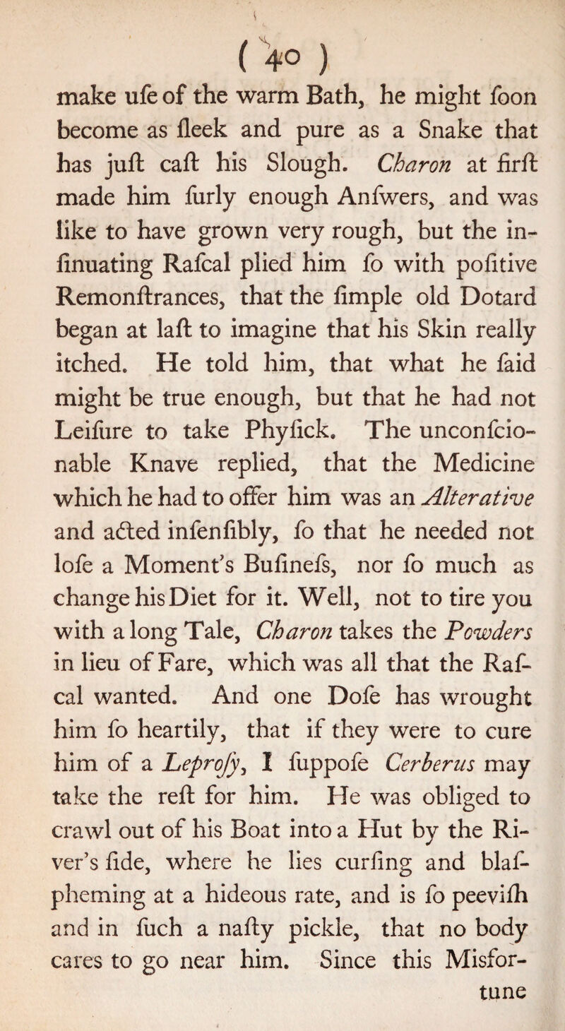 (>o ) make ufe of the warm Bath, he might foon become as fleek and pure as a Snake that has juft caft his Slough. Charon at firft made him furly enough Anfwers, and was like to have grown very rough, but the in- finuating Rafcal plied him fo with pofitive Remonftrances, that the fimple old Dotard began at laft to imagine that his Skin really itched. He told him, that what he faid might be true enough, but that he had not Leifure to take Phylick. The unconfcio- nable Knave replied, that the Medicine which he had to offer him was an Alterative and ailed infenfibly, fo that he needed not lofe a Moment's Bufinefs, nor fo much as change his Diet for it. Well, not to tire you with a long Tale, Charon takes the Powders in lieu of Fare, which was all that the Raf¬ cal wanted. And one Dofe has wrought him fo heartily, that if they were to cure him of a Leprofy, 1 fuppofe Cerbents may take the reft for him. He was obliged to crawl out of his Boat into a Hut by the Ri¬ ver’s fide, where he lies curling and blaf- pheming at a hideous rate, and is fo peeviih and in fuch a nafty pickle, that no body cares to go near him. Since this Misfor¬ tune