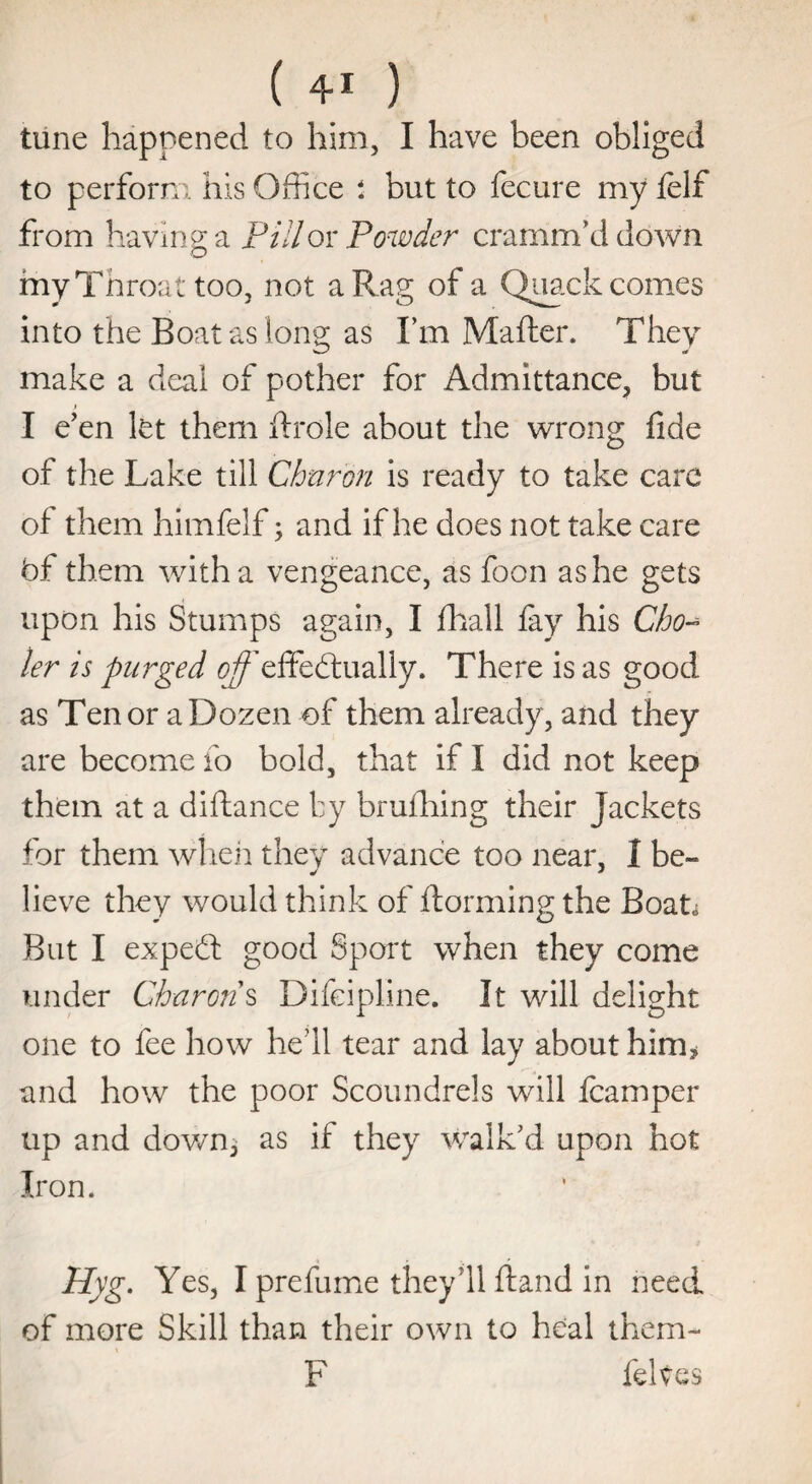 tune happened to him, I have been obliged to perform his Office i but to fecure my felf from having a Pill ox Powder cramm’d down my Throat too, not a Rag of a Quack comes into the Boat as long as I’m Mafter. They make a deal of pother for Admittance, but I e’en let them ftrole about the wrong fide of the Lake till Charon is ready to take care of them himfelf; and if he does not take care bf them with a vengeance, as foon as he gets upon his Stumps again, I fhall fay his Cho~ ler is purged 0^’effectually. There is as good as Ten or a Dozen of them already, and they are become fo bold, that if I did not keep them at a diftance by brufhing their Jackets for them when they advance too near, I be¬ lieve they would think of Harming the Boat* But I expeCt good Sport when they come under Charon s Difeipline. It will delight one to fee how he’ll tear and lay about him * and how the poor Scoundrels will icamper up and down, as if they walk’d upon hot Iron. Hyg. Yes, I prefume they’ll ftand in need of more Skill than their own to heal them- F felves