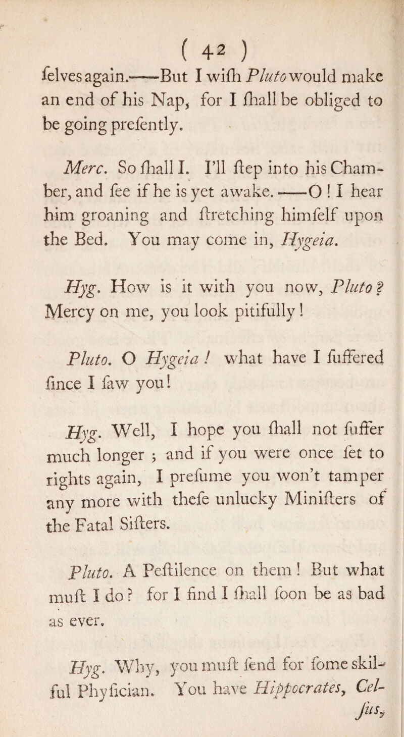 ( ) ielves again.-But I wifh Pluto would make an end of his Nap* for I fhall be obliged to be going prefently. Merc. Sofhalll. I’ll ftep into his Cham¬ ber, and fee if he is yet awake.-O ! I hear him groaning and firetching himfelf upon the Bed. You may come in, Hygeia. Hyg. How is it with you now, Pluto 2 Mercy on me, you look pitifully ! Pluto. O Hygeia ! what have I buffered fmce 1 law you! Hyg. Well, I hope you fhall not buffer much longer ; and if you were once let to rights again, I prefume you won’t tamper any more with thefe unlucky Minifters of the Fatal Sifters. Pluto. A Peftilence on them! But what muft I do ? for I find I fhall boon be as bad as ever; Hyg, Why, you muft fend for borne skil- ful Phyfician. You have Hippocrates, Cel- fa*