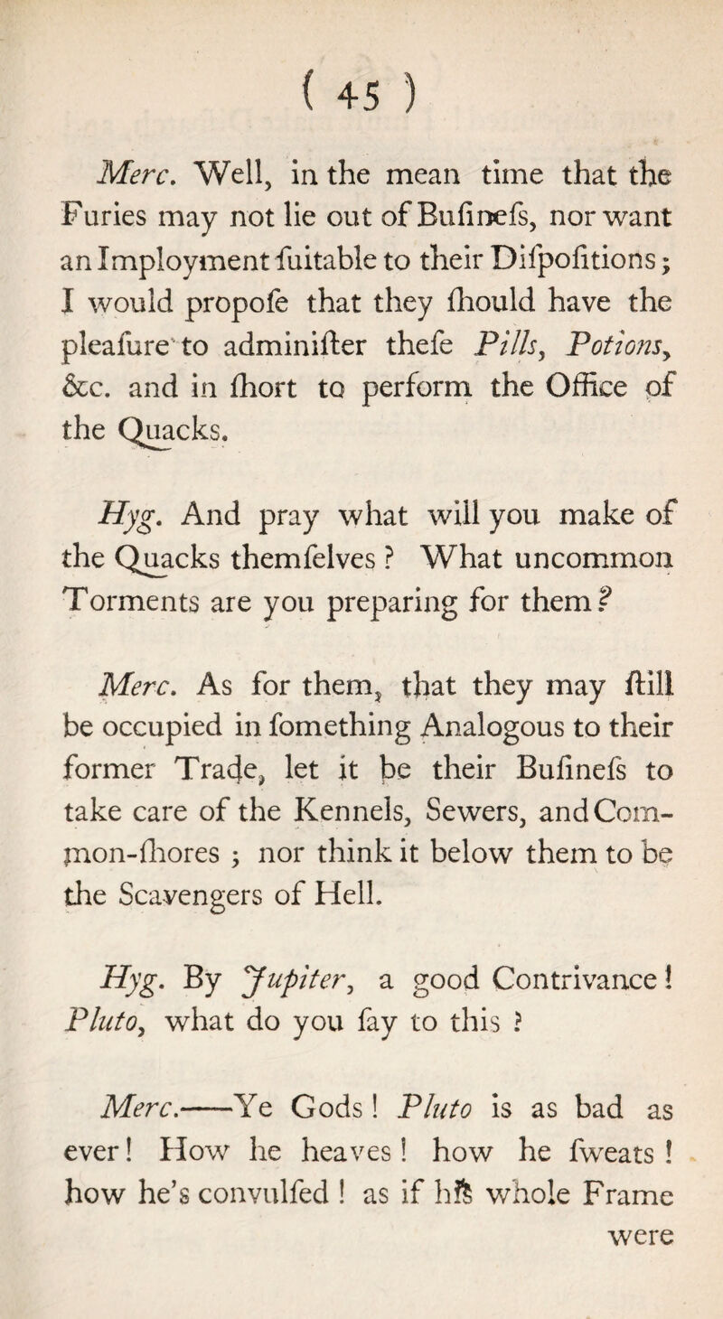 Merc. Well, in the mean time that the Furies may not lie out of Bufinefs, nor want an Imployment fuitable to their Difpofitions; I would propofe that they fhould have the pleafure to adminifter thefe Pills, Potionsy &c. and in fhort to perform the Office of the Quacks. Hyg. And pray what will you make of the Quacks themfelves ? What uncommon Torments are you preparing for them? Merc. As for them, that they may ftill be occupied in fomething Analogous to their former Tra4e, let it be their Bufinefs to take care of the Kennels, Sewers, andCom- mon-fhores ; nor think it below them to be the Scavengers of Hell. Hyg. By yupiter, a good Contrivance 1 Pluto, what do you fay to this ? Merc.-Ye Gods! Pluto is as bad as ever! How he heaves! how he fweats ! how he’s convulfed ! as if hft whole Frame were