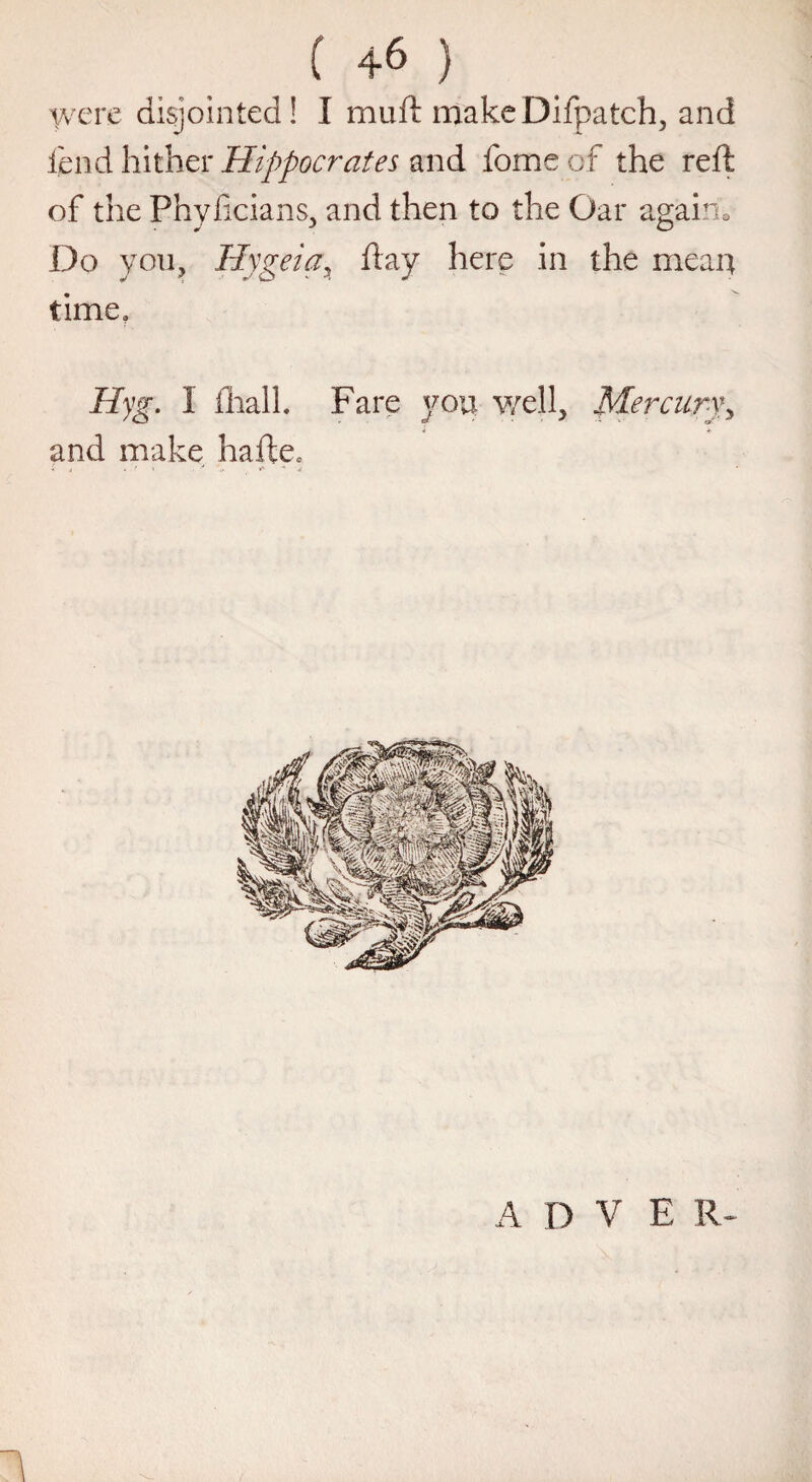 (+6) were disjointed! I muft makeDifpatch, and lend hither Hippocrates and fomeof the reft of the Phyftcians, and then to the Oar again. Do you, Hygeia, ft ay here in the mean time, Hyg. I fhall. Fare you well, Mercury, and make hafte* V j * ' « . y i* *' •* j A D V E R- 1