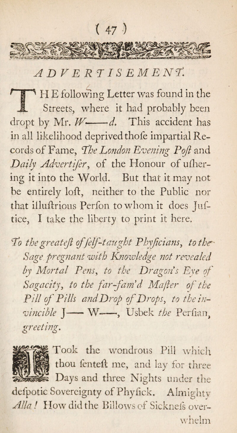 ADVE RTIS EMENL H E following Letter was found in the hL Streets, where it had probably been dropt by Mr. W-d* This accident has in all likelihood deprived thofe impartial Re¬ cords of Fame, The London Evening Poji and Daily Advertifer, of the Honour of ufher- ing it into the World. But that it may not be entirely loft, neither to the Public nor that illuftrious Perfon to whom it does Juf- tice, I take the liberty to print it here. To the great ejl of [elf-taught Phy/icians, to the' Sage pregnant with Knowledge not revealed by Mortal Pe?isy to the Dragon s Eye of Sagacity, to the far fam'd Ma/ler of the Pill of Fills and Drop of Drops, to the in¬ vincible J —— W-, Usbek the Perfian, greeting. Took the wondrous Pill which thou fenteft me, and lay for three Days and three Nights under the defpotic Sovereignty of Phyfick. Almighty Alla! How did the Billows of Sicknefs over¬ whelm