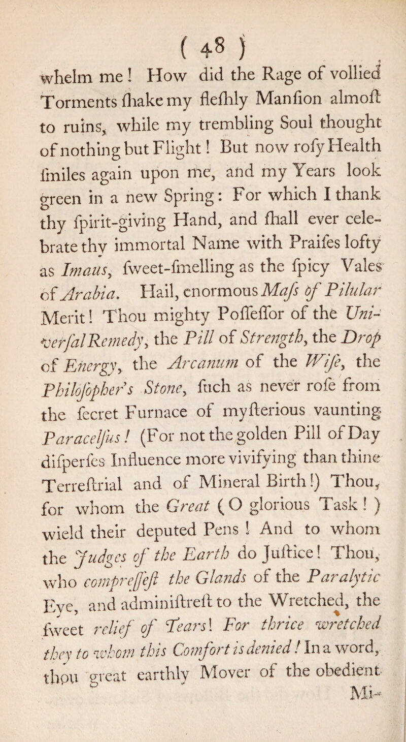 whelm me ! How did the Rage of vollied Torments ihake my flefhly Manfion aim oft to ruins, while my trembling Soul thought of nothing but Flight! But now rofy Health fmiles again upon me, and my Years look green in a new Spring: For which I thank thy fpirit-giving Hand, and fhall ever cele¬ brate thv immortal Name with Praifes lofty as Imaus, fweet-fmelling as the fpicy Vales of Arabia. Flail, enormous Mafs of Pilular Merit! Thou mighty Poffeffor of the TJni- •beffalRemedyi the Pill of Strength, the Drop of Energy, the Arcanum of the Wife, the Philofophers Stone, fuch as never role from the fecret Furnace of myfterious vaunting Paracelfus! (For not the golden Pill of Day difperfes Influence more vivifying than thine Terreftrial and of Mineral Birth!) Thou, for whom the Great (O glorious Task ! ) wield their deputed Pens ! And to whom the Judges of the Earth do Juftice! Thou, who comprefefi the Glands of the Paralytic Eye, and adminiftreft to the Wretched, the lweet relief of Pears! For thrice wretched they to whom this Comfort is denied. In a word, thou great earthly IVlovei of the obedient