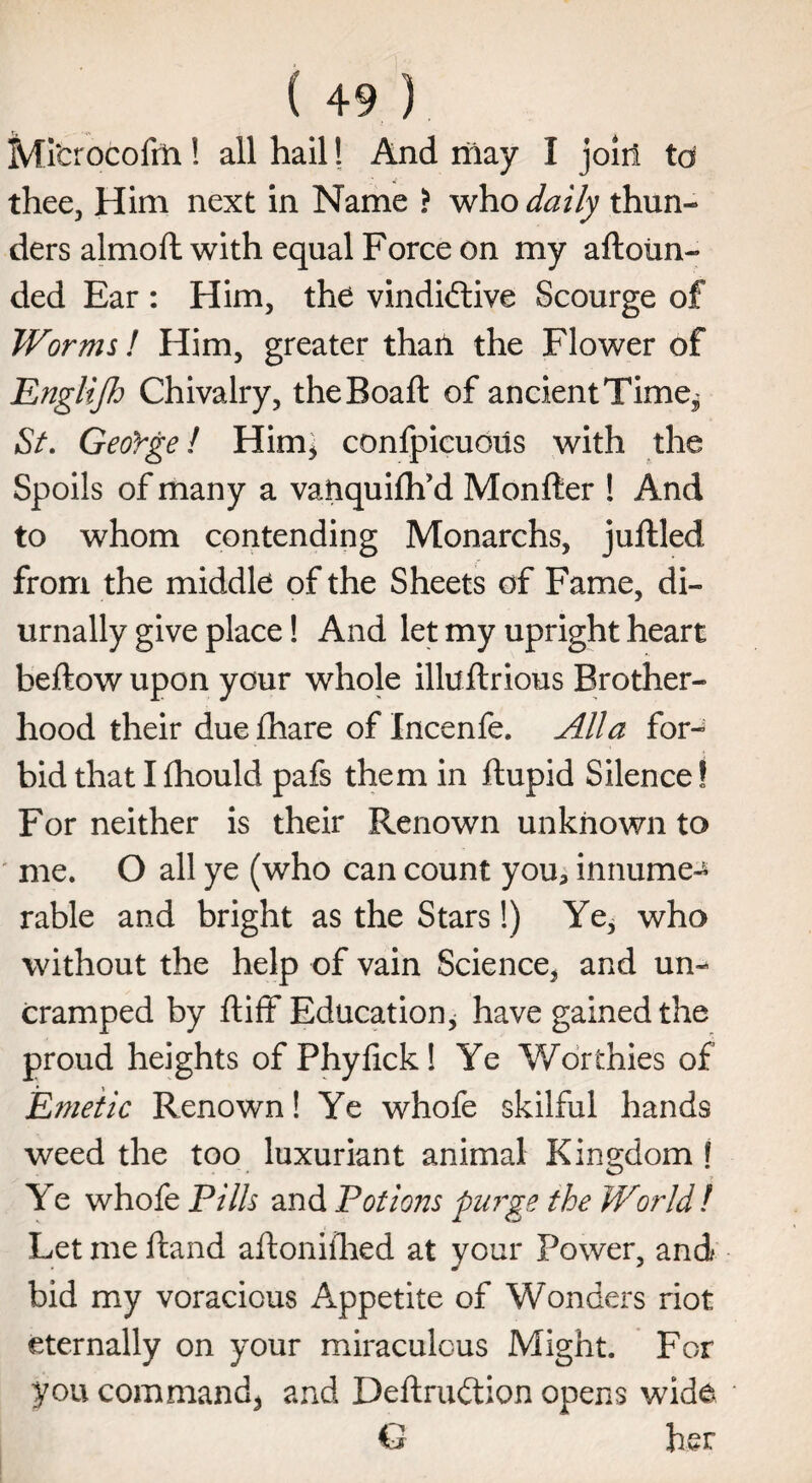 Ml'crocofrn! all hail! And may I join to thee, Him next in Name ? who daily thun¬ ders almofl with equal Force on my aftoim- ded Ear : Him, the vindictive Scourge of Worms! Him, greater tharl the Flower of Englijh Chivalry, theBoaft of ancientTime^ St. George! Him, confpicuous with the Spoils of many a vaftquifh’d Monfter ! And to whom contending Monarchs, juftled from the middle of the Sheets of Fame, di- urnally give place! And let my upright heart beftow upon your whole illuftrious Brother¬ hood their duefhare of Incenfe. Alla for-^ bid that I fhould pafs them in llupid Silence! For neither is their Renown unknown to me. O all ye (who can count you, innume^ rable and bright as the Stars!) Ye, who without the help of vain Science, and un¬ cramped by ftiff Education, have gained the proud heights of Phyfick! Ye Worthies of 'Emetic Renown! Ye whofe skilful hands weed the too luxuriant animal Kingdom! Ye whofe Pills and Potions purge the World! Let me hand aftoniihed at your Power, and bid my voracious Appetite of Wonders riot eternally on your miraculous Might. For you command, and DeftruCtion opens wide G her