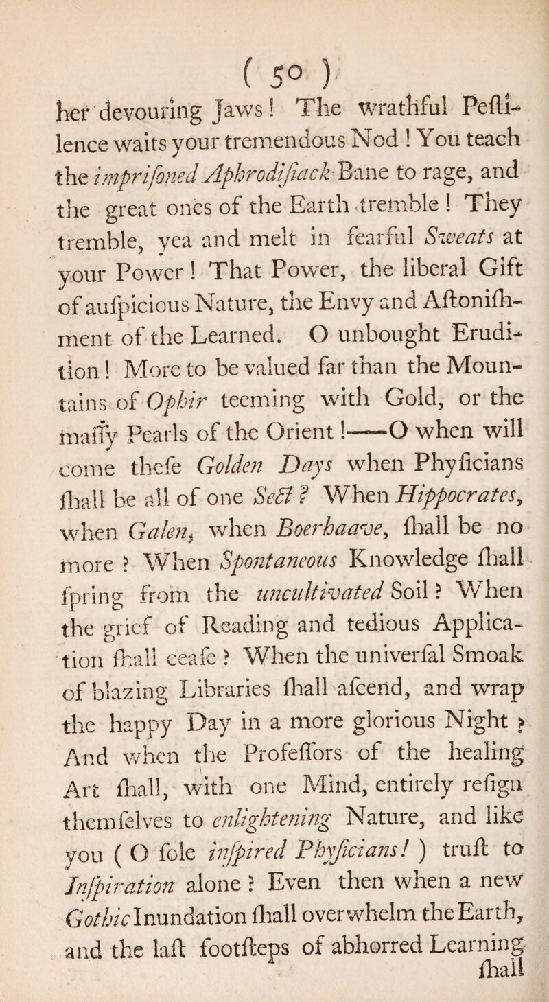 ( 5° ) her devouring Jaws ! The wrathful Pefti- lence waits your tremendous Nod ! You teach the imprifoned Aphrodijiack Bane to rage, and the great ones of the Earth tremble ! They tremble, yea and melt in fearful Sweats at ' m your Power ! That Power, the liberal Gift of aufpicious Nature, the Envy and Aftonifh- ment of the Learned. O unbought Erudi¬ tion ! More to be valued far than the Moun¬ tains of Ophir teeming with Gold, or the rnarfy Pearls of the Orient!-O when will come thefe Golden Days when Phyficians ihall be all of one Se£i f When Hippocrates, when Galen, when Boerhaave, fhall be no more ? When Spontaneous Knowledge fhall fpring from the uncultivated Soil ? When the grief of Reading and tedious Applica¬ tion fhall ceafe ? When the univerfal Smoak of blazing Libraries fhall afcend, and wrap the happy Day in a more glorious Night > And when the Profeffors of the healing Art fhall, with one Mind, entirely refign thcmfelves to enlightening Nature, and like you ( O foie infipired Phyficians! ) trull to Infpiration alone > Even then when a new Gothiclnundation fhall overwhelm the Earth, and the lafl footfleps of abhorred Learning