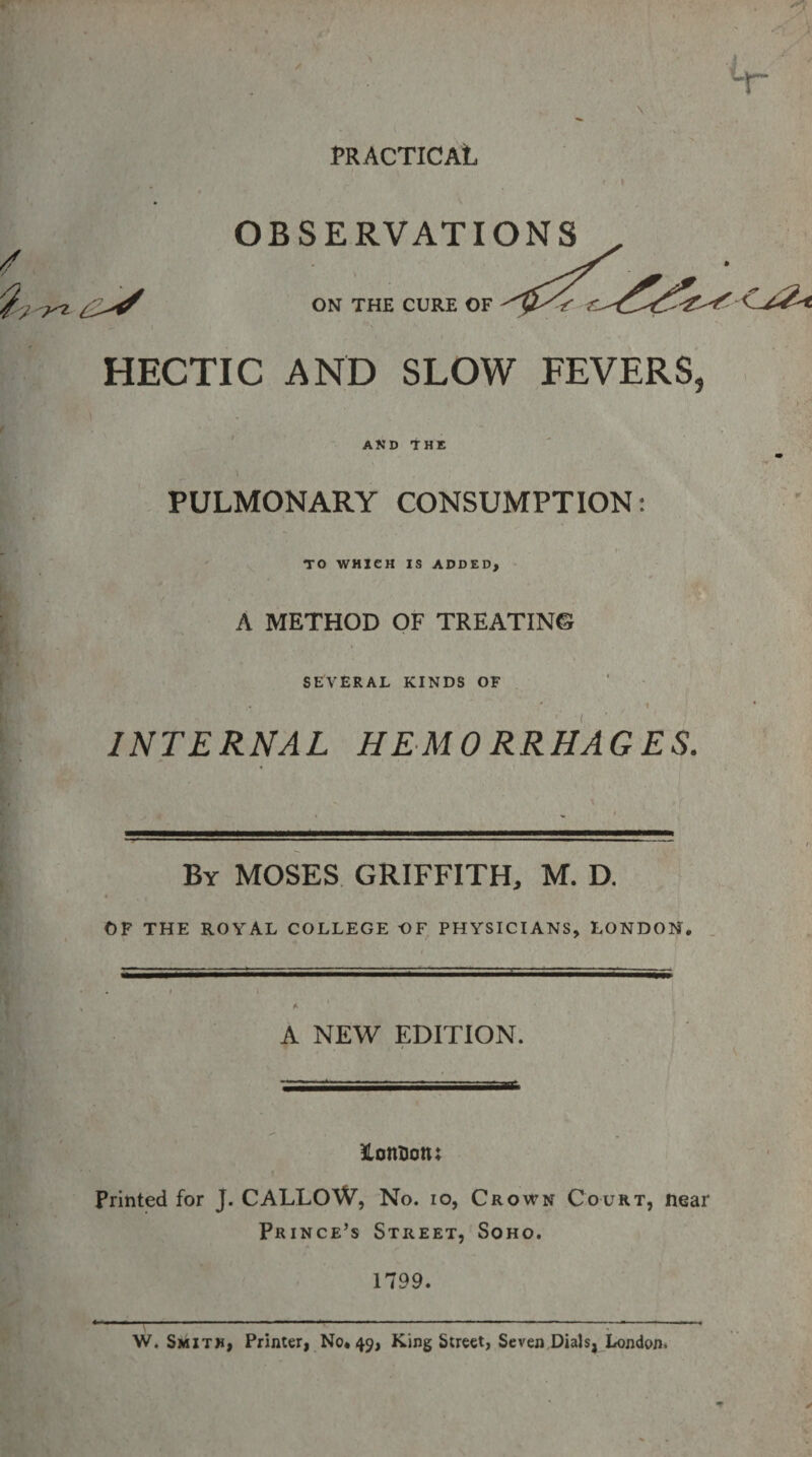 PRACTICAL t f I OBSERVATIONS ON THE CURE OF HECTIC AND SLOW FEVERS, AND THE PULMONARY CONSUMPTION: TO WHICH IS ADDED, A METHOD OF TREATING SEVERAL KINDS OF ’ l INTERNAL HEMORRHAGES. By MOSES GRIFFITH, M. D. OF THE ROYAL COLLEGE OF PHYSICIANS, LONDON, A NEW EDITION. ftottaotu Printed for J. CALLOW, No. io, Crown Court, near Prince’s Street, Soho. 1799. W. Smith, Printer, No* 49, King Street, Seven Dials, London.