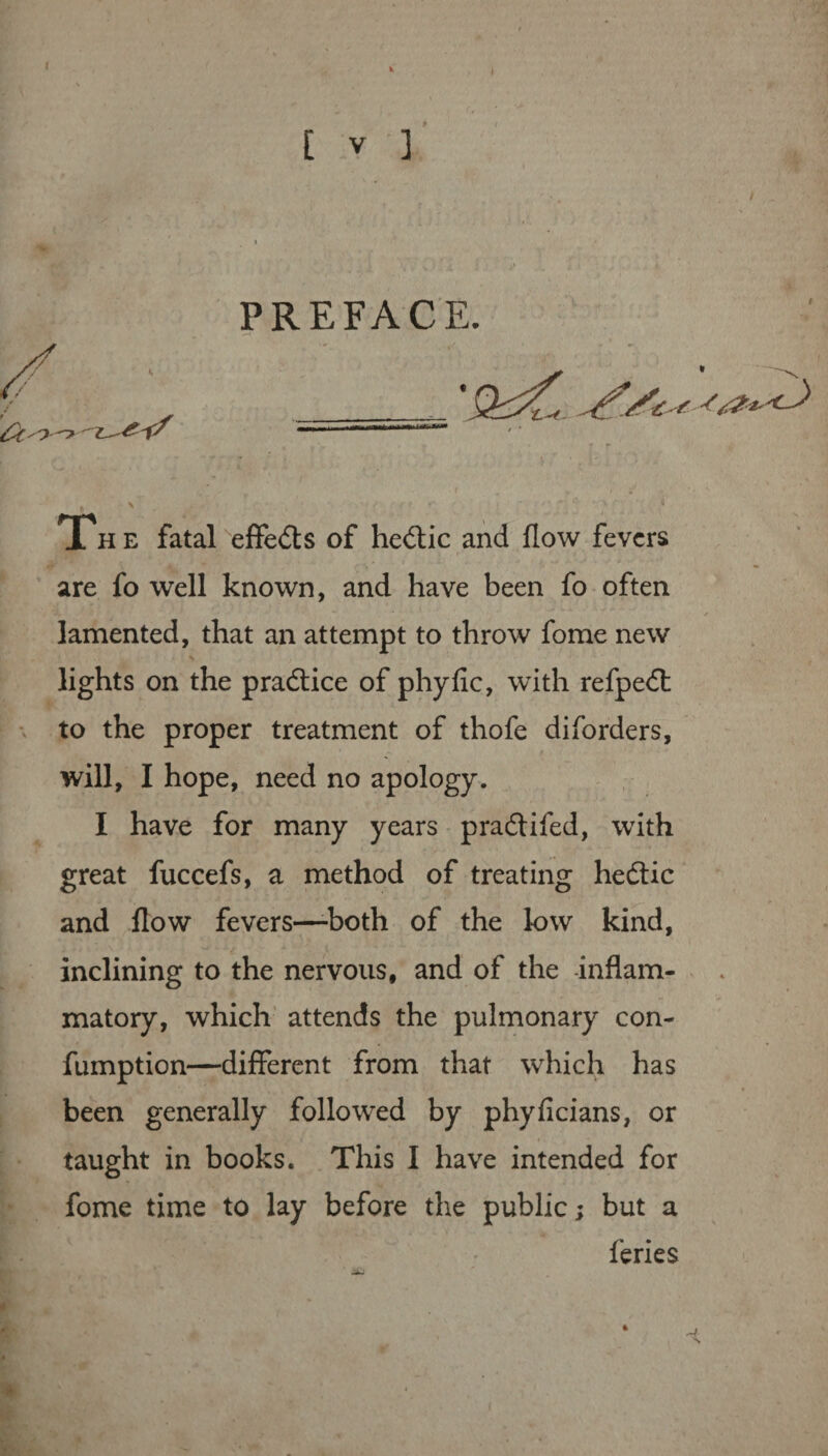 The fatal effe&s of hedtic and flow fevers are fo well known, and have been fo often lamented, that an attempt to throw fome new lights on the practice of phyfic, with refpedt to the proper treatment of thofe diforders, will, I hope, need no apology. I have for many years pradtifed, with great fuccefs, a method of treating hedtic and flow fevers—-both of the low kind, inclining to the nervous, and of the inflam¬ matory, which attends the pulmonary con- fumption—different from that which has been generally followed by phyficians, or taught in books. This I have intended for fome time to lay before the public; but a feries