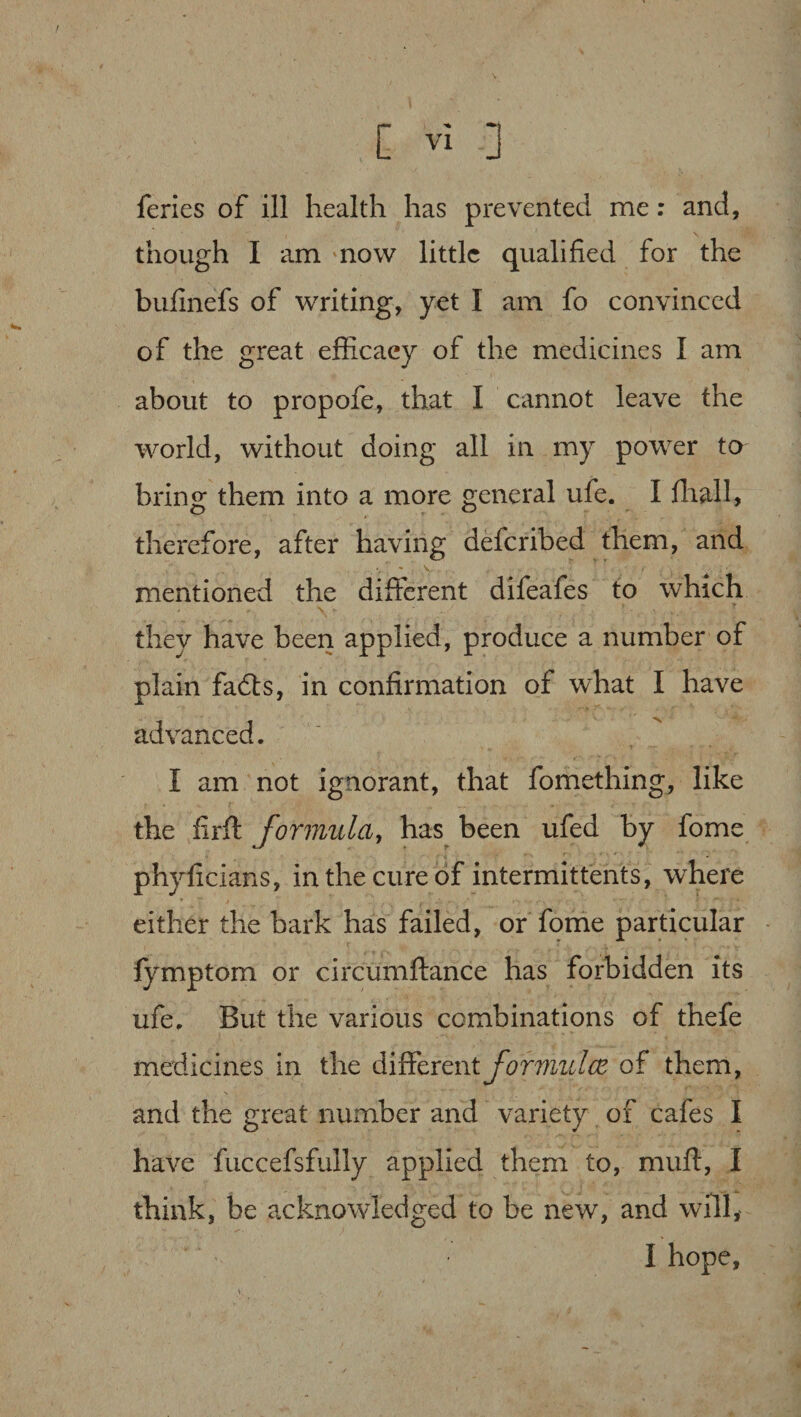 feries of ill health has prevented me: and, though I am now little qualified for the bufinefs of writing, yet I am fo convinced of the great efficacy of the medicines I am about to propofe, that I cannot leave the world, without doing all in my power to bring them into a more general ufe. I fhall, therefore, after having deferibed them, and mentioned the different difeafes to which they have been applied, produce a number of plain faffs, in confirmation of what I have advanced. I am not ignorant, that fomething, like the firft formula, has been ufed by fome phyficians, in the cure of intermittents, where either the bark has failed, or fome particular lymptom or circumftance has forbidden its ufe. But the various combinations of thefe medicines in the different formulcz of them, and the great number and variety of cafes I have fuccefsfully applied them to, muff, I think, be acknowledged to be new, and will, I hope,