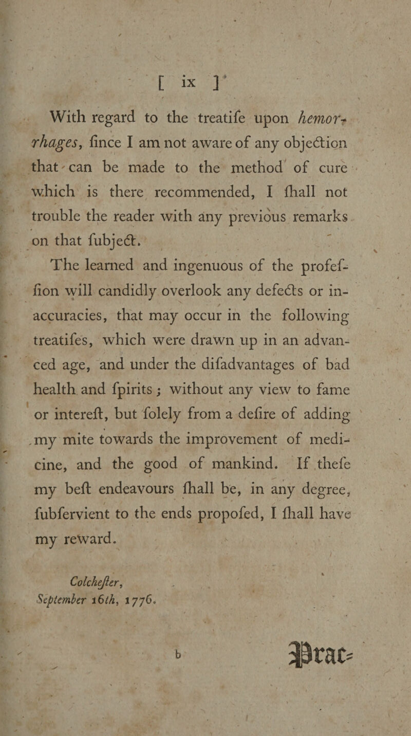 / [ i x r With regard to the treatife upon hemor¬ rhages, fince I am not aware of any objection that'can be made to the method of cure which is there recommended, I fhall not trouble the reader with any previous remarks on that fubjedt. The learned and ingenuous of the profef- fion will candidly overlook any defeats or in¬ accuracies, that may occur in the following treatifes, which were drawn up in an advan¬ ced age, and under the difadvantages of bad health and fpirits; without any view to fame or intereft, but folely from a defire of adding ,my mite towards the improvement of medi¬ cine, and the good of mankind. If thefe my beft endeavours fhall be, in any degree, fubfervient to the ends propofed, I fhall have my reward. Colchejler, September 16th, 1776. b 1 I