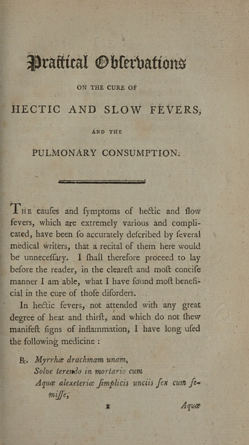 practical ©bferbattons ON THE CURE OF HECTIC AND SLOW FEVERS,; AND THE PULMONARY CONSUMPTION. T' - ■ he caufes and fymptoms of hedtic and flow fevers, which are extremely various and compli¬ cated, have been fo accurately defcribed by feveral medical writers, that a recital of them here would be unneceflary. I (hall therefore proceed to lay before the reader, in the cleared: and mod concife manner I am able, what I have found mod benefi¬ cial in the cure of thofe diforders. In hedtic fevers, not attended with any great degree of heat and third, and which do not fhew manifed figns of inflammation, I have long ufed the following medicine : R. Myrrhaz drachmam unam, Solve terendo in mortario cum Aquae alexeterice Jimplicis unciis fex cum fc- mijfe; * Aquce