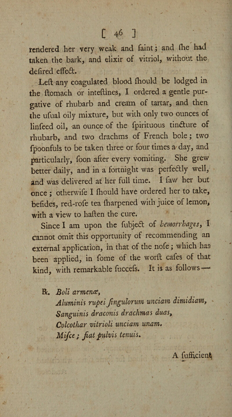 rendered her very weak and faint; and Hie had taken the bark, and elixir of vitriol, without the delired effed. Left any coagulated blood fliould be lodged in the ftomach or inteftines, I ordered a gentle pur¬ gative of rhubarb and cream of tartar, and then the ufual oily mixture, but with only two ounces of linfeed oil, an ounce of the fpirituous tindure of rhubarb, and two drachms of French bole; two fpoonfuls to be taken three or four times a day, and particularly, foon after every vomiting. She grew better daily, and in a fortnight was perfedly well, and was delivered at her full time. I faw her but once ; otherwife I fhould have ordered her to take, beiides, red-rofe tea (harpened with juice of lemon, with a view to haften the cure. Since I am upon the fubjed of hemorrhages, I Cannot omit this opportunity of recommending an external application, in that of the nofe; which has been applied, in feme of the worft cafes of that kind, with remarkable fuccefs. It is as follows R. Boll armence, Aluminis rupti Jingulorum unciam dwudiam9 Sanguinis draconis drachmas duas, Colcothar vitrioli unciam unam. Mifce ; Jiat pulvis tenuis. A fufficien^