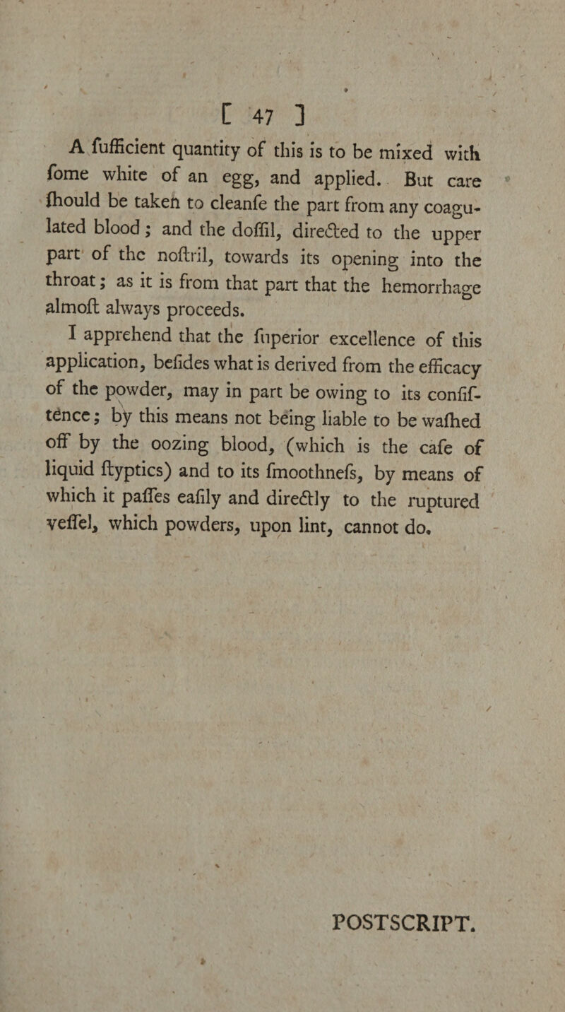 A fufficient quantity of this is to be mixed with fome white of an egg, and applied. But care fhould be taken to cleanfe the part from any coagu¬ lated blood; and the doffil, direded to the upper part of the noftril, towards its opening into the throat; as it is from that part that the hemorrhage almoft always proceeds. I apprehend that the fnperior excellence of this application, befides what is derived from the efficacy of the powder, may in part be owing to its conlif- tencc; by this means not being liable to be waftied off by the oozing blood, (which is the cafe of liquid ftyptics) and to its fmoothnefs, by means of which it paffes eafily and diredly to the ruptured veffel, which powders, upon lint, cannot do. / POSTSCRIPT.
