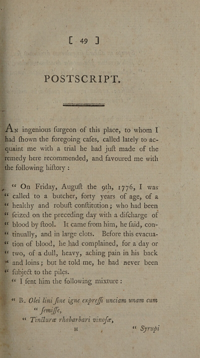/ [ 49 3 ' /. POSTSCRIPT, n ingenious furgeon of this place, to whom I had ftiown the foregoing cafes, called lately to ac¬ quaint me with a trial he had juft made of the remedy here recommended, and favoured me with the following hiftory : \ / * s - • — * ’ ■ 1 . . ' • / “ On Friday, Auguft the 9th, 1776, I was “ called to a butcher, forty years of age, of a “ healthy and robuft conftitution; who had been cc feized on the preceding day with a difcharge of “ blood by ftool. It came from him, he faid, con- “ tinually, and in large clots. Before this evacua- <c tion of blood, he had complained, for a day or Cf two, of a dull, heavy, aching pain in his back * and loins; but he told me, he had never been fubjedt to the piles. “ I fent him the following mixture : R. Old lini fine igne expreffi undam unam cum <c JemiJJe, <c Tinctures rhabarbari vinofee, h , u Syr up i