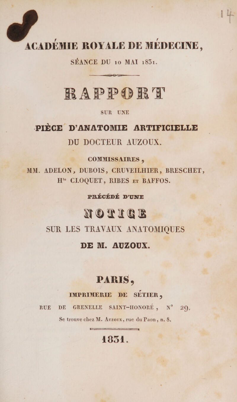 ACADEMIE ROYALE DE MEDECINE, SÉANCE DU 10 MAI i85i. ÂPPOIIT SUR UNE PIÈGE D’ANATOMIE ARTIFICIELLE DU DOCTEUR AUZOUX. COMMISSAIRES ^ MM. ADELON, DUBOIS, CRUVEILHIER, BRESCHET IItc CROQUET, RIBES et BAFFOS. PRÉCÉDÉ D’UNE SUR LES TRAVAUX ANATOMIQUES DE M. AUZOUX. PARIS , IMPRIMERIE DE SETIER, RUE DE GRENELLE SAINT-IIONORÉ , N° 2C). Se trouve chez M. Auzoux, rue du Taon , n. 8, 1851.