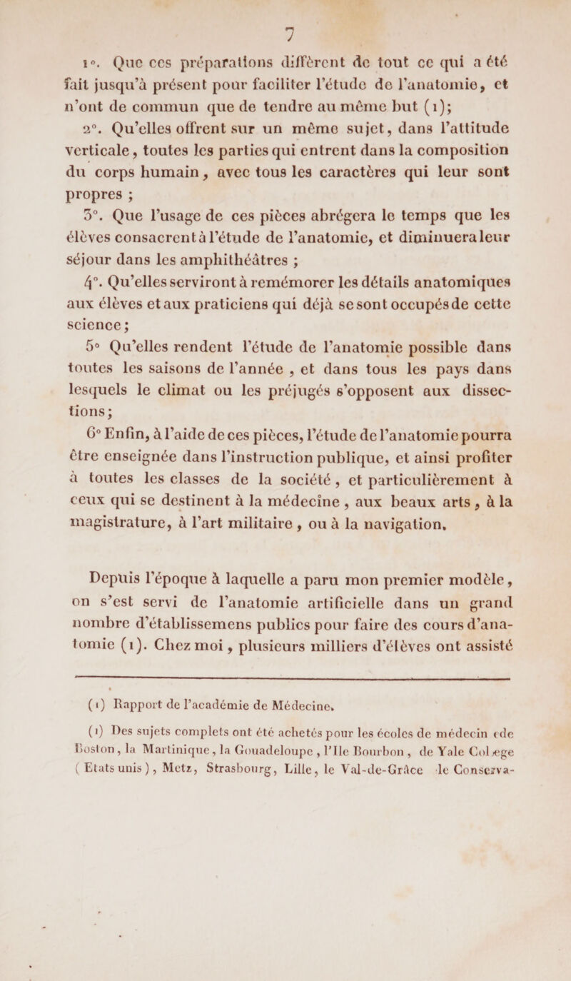 i°. Que ces préparations diffèrent de tout ce qui a été fait jusqu’à présent pour faciliter l’étude de l’anatomie, et n’ont de commun que de tendre au môme but (1); 2°. Qu’elles offrent sur un mémo sujet, dans l’altitude verticale, toutes les parties qui entrent dans la composition du corps humain, avec tous les caractères qui leur sont propres ; 5°. Que l’usage de ces pièces abrégera le temps que les élèves consacrcntà l’étude de l’anatomie, et diminuera leur séjour dans les amphithéâtres ; 4°. Qu’elles serviront à remémorer les détails anatomiques aux élèves et aux praticiens qui déjà se sont occupés de cette science ; 5° Qu’elles rendent l’étude de l’anatomie possible dans toutes les saisons de l’année , et dans tous les pays dans lesquels le climat ou les préjugés 6’opposent aux dissec¬ tions; G0 Enfin, à l’aide de ces pièces, l’étude de l’anatomie pourra être enseignée dans l’instruction publique, et ainsi profiter à toutes les classes de la société , et particulièrement à ceux qui se destinent à la médecine , aux beaux arts , à la magistrature, à l’art militaire , ou à la navigation. Depuis l’époque à laquelle a paru mon premier modèle, on s’est servi de l’anatomie artificielle dans un grand nombre d’établissemens publics pour faire des cours d’ana¬ tomie (î). Chez moi, plusieurs milliers d’élèves ont assisté ( i) Rapport de l’académie de Médecine. (i) Des sujets complets ont été achetés pour les écoles de médecin (de Loston, la Martinique, la Gouadeloupe , 1*1 le Bourbon , de Yale Coljege ( Etats unis ), Metz, Strasbourg, Lille, le Val-de-Grftce le Conserva-