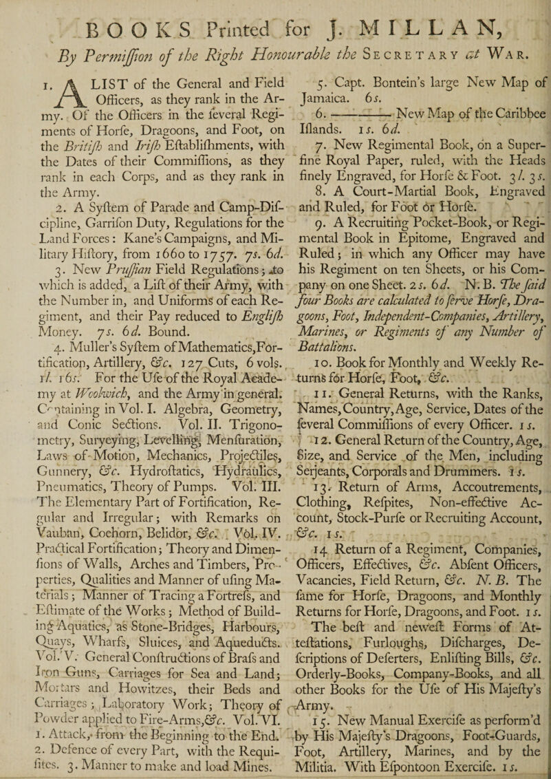 BOOKS Printed for j. MILLAN, By PermiJJion of the Right Honourable the Secretary at War. ï. fa LIST of the General and Field Officers, as they rank in the Ar¬ my. Of the Officers in the lèverai Regi¬ ments of Horfe, Dragoons, and Foot, on the Brit ip and Trip Eftabliffiments, with the Dates of their Com millions, as they rank in each Corps, and as they rank in the Army. 2. A Syftem of Parade and Camp-Dif- cipline, Garrifon Duty, Regulations for the Land Forces : Kane’s Campaigns, and Mi¬ litary Hiftory, from 1660 to 1757. js. 6d. 3. New Pruffian Field Regulations ; *to which is added, a Lift of their Army, with the Number in, and Uniforms of each Re¬ giment, and their Pay reduced to Englip Money, 7 a 6d. Bound. 4. Muller’s Syftem of Mathematics, For¬ tification, Artillery, &amp;c. 127 Cuts, 6 vols., rL 16 a For the Ufe of the Royal Acade¬ my at Woolwich, and the Army in general. Containing in Vol. I. Algebra, Geometry, and Conic Sections. Vol. II. Trigono¬ metry, Suryeying, Levelling, Menfuration, Laws of - Motion, Mechanics, Projediles, Gunnery, &amp;c. Hydroftatics, Hydraulics, Pneumatics, Theory of Pumps. 'Voli III. The Elementary Part of Fortification, Re¬ gular and Irregular; with Remarks on Vauban, Coehorn, Belidor, &amp;c. ; Vôl, IV. Pradical Fortification ; Theory and Dimen- fions of Walls, Arches and Timbers, Pro ¬ perties, Qualities and Manner of ufing Ma¬ te’rials ; Manner of Tracing a Fortrefs, and Eftimate of the Works ; Method of Build¬ ing Aquatics, as Stone-Bridges, Harbours, Quays, Wharfs, Sluices, and Aqueduds. , \ ol.'V. General Conftrudions of Brafs and Iron Guns, Carriages for Sea and Land; Mortars and Howitzes, their Beds and Carriages ; Laboratory Work; Theory of r Powder applied to Fire-Arms,&amp;c. Vol. VI. 1. Attack,* from the Beginning to the End. 2. Defence of every Part, with the Requi¬ sites. 3. Manner to make and load Mines. 5. Capt. Bontein’s large New Map of Jamaica. 6 a 6. -— New Map of theCaribbee Ifiands. ia 6 d. 7. New Regimental Book, on a Super¬ fine Royal Paper, ruled, with the Heads finely Engraved, for Horfe &amp; Foot. 3 /. 3 a 8. A Court-Martial Book, Engraved and Ruled, for Foot or Horfe. 9. A Recruiting Pocket-Book, or Regi¬ mental Book in Epitome, Engraved and Ruled ; in which any Officer may have his Regiment on ten Sheets, or his Com¬ pany on one Sheet. 2 a 6d. N. B. The faid four Books are calculated to ferve Horfe, Dra¬ goons, Foot, Independent- Companies, Artillery, Marines, or Regiments off any Number of Battalions. 10. Book for Monthly and Weekly Re¬ turns fôr Horfe, Foot, &amp;c. 11. General Returns, with the Ranks, Names, Country, Age, Service, Dates of the feveral Commiffions of every Officer. 1 a Ï 12. General Return of the Country, Age, Size, and Service of the Men, including Serjeants, Corporals and Drummers. 1 s. 13.- Return of Arms, Accoutrements, Clothing, Refpites, Non-effedive Ac¬ count, Stock-Purfe or Recruiting Account, &amp;C. I A 14 Return of a Regiment, Companies, Officers, Effedives, &amp;c. Abfent Officers, Vacancies, Field Return, &amp;c. N. B. The fame for Horfe, Dragoons, and Monthly Returns for Horfe, Dragoons, and Foot. 1 s. The beft and neweft: Forms of At- teftations. Furloughs, Difcharges, De- feriptions of Deferters, Enlifting Bills, &amp;c. Orderly-Books, Company-Books, and all other Books for the Ufe of His Majefty’s Air my. -r 15. New Manual Exercife as perform’d by His Majefty’s Dragoons, Foot-Guards, Foot, Artillery, Marines, and by the Militia. With Efpontoon Exercife. 1 a