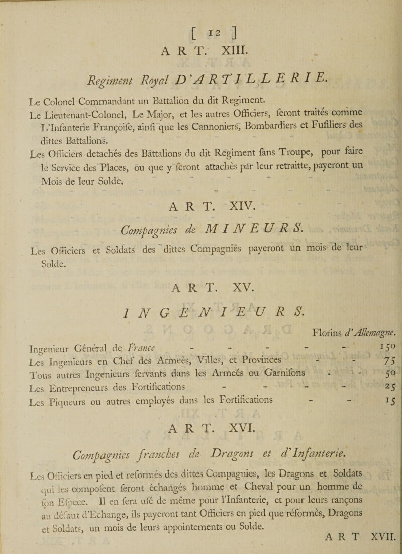 Regiment Royal D ’A R TI L L ERIE, Le Colonel Commandant un Battalion du dit Regiment. Le Lieutenant-Colonel, Le Major, et les autres Officiers, feront traites comme L’Infanterie Françoife, ainfi que les Cannoniers, Bombardiers et Fuliliers des dittes Battalions. Les Officiers détachés des Battalions du dit Regiment fans Troupe, pour faire le Service des Places, ou que y feront attaches par leur retraitte, payeront un Mois de leur Solde, A R T. XIV. V * — ^ Compagnies de MINEURS. Les Officiers et Soldats des dittes Compagnies payeront un mois de leur Solde. A R T. XV. 1 N G E N I E U R S. Florins d’Aile ma Ingénieur Général de Prance - Les Ingénieurs en Chef des Arrneès, Villes, et Provinces Tous autres Ingénieurs fervants dans les Armeés ou Garnifons Les Entrepreneurs des Fortifications - - ' - Les Piqueurs ou autres employes dans les Fortifications ART. XVL Compagnies franches de Dragons et d'Infanterie. Les Officiers en pied et reformés des dittes Compagnies, les Dragons et Soldats oui les compofent feront échangés homme et Cheval pour un homme de fon Elpece. 11 en fera ufé de meme pour l’Infanterie, et pour leurs rançons au défaut d’Echange, ils payeront tant Officiers en pied que réformés. Dragons et Soldats, un mois de leurs appointements ou Solde. ~ ART