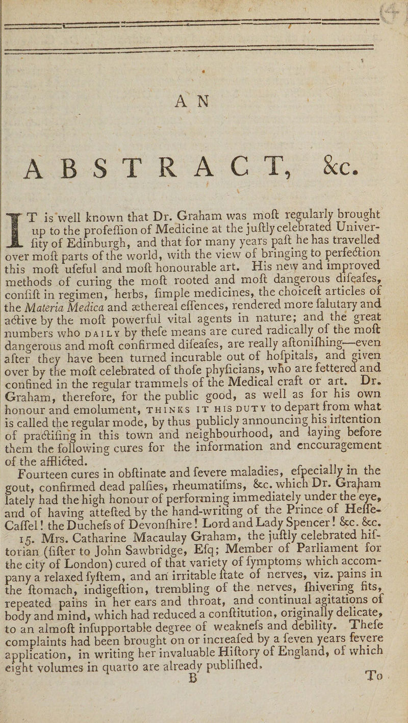 A N ABSTRACT, &amp;c. IT is well known that Dr. Graham was mod regularly brought up to the profeffion of Medicine at the juftiy celebrated Umver- fity of Edinburgh, and that for many years paft. he has travelled over mod parts of the world, with the view of bringing to perfection this molt ufeful and molt honourable art. His new and improved methods of curing the mod rooted and mod dangerous difeaies, coniilt in regimen, herbs, fimple medicines, the choiceft articles of the Materia Medica and sethereai efiences, rendered more falutary and aCtive by the molt powerful vital agents in natupe; and the great numbers who daily by thefe means are cured radically of the molt dangerous and molt confirmed difeafes, are really aftomfhing even after they have been turned incurable out of hofpitals, and given over by the molt celebrated of thofe phyficians, who are fettered and confined in the regular trammels of the Medical craft or art. Dr. Graham, therefore, for the public good, as well as for his own honour and emolument, thinks it his duty to depart from what is called the regular mode, by thus publicly announcing his iritention of praCtifing in this town and neighbourhood, and laying before them the following cures for the information and encouragement of the afflicted. Fourteen cures in obftinate and fevere maladies, eipecially m the gout, confirmed dead palfies, rheumatifms, &amp;c. which Dr. Grajiam lately had the high honour of performing immediately under the eye, and of having attefted by the hand-writing of the Prince of Hefte- Caffel! the Duchefs of Devonfhire! Lord and Lady Spencer! &amp;c. &amp;c. 15. Mrs. Catharine Macaulay Graham, the juftiy celebrated hif- torian (fifter to John Sawbridge, Efq; Member of Parliament for the city of London) cured of that variety of fymptoms which accom¬ pany a relaxed fyftem, and an irritable Irate of nerves, viz. pains in the ftomach, indigeftion, trembling of the nerves, fhiveiing fits, repeated pains in her ears and throat, and continual agitations oi body and mind, which had reduced a conftitution, originally delicate, to an almoft infupportabie degree of weaknefs and debility. Thefe complaints had been brought on or increafed by a feven years fevere application, in writing her invaluable Hiftory of England, of which eight volumes in quarto are already publifhedh