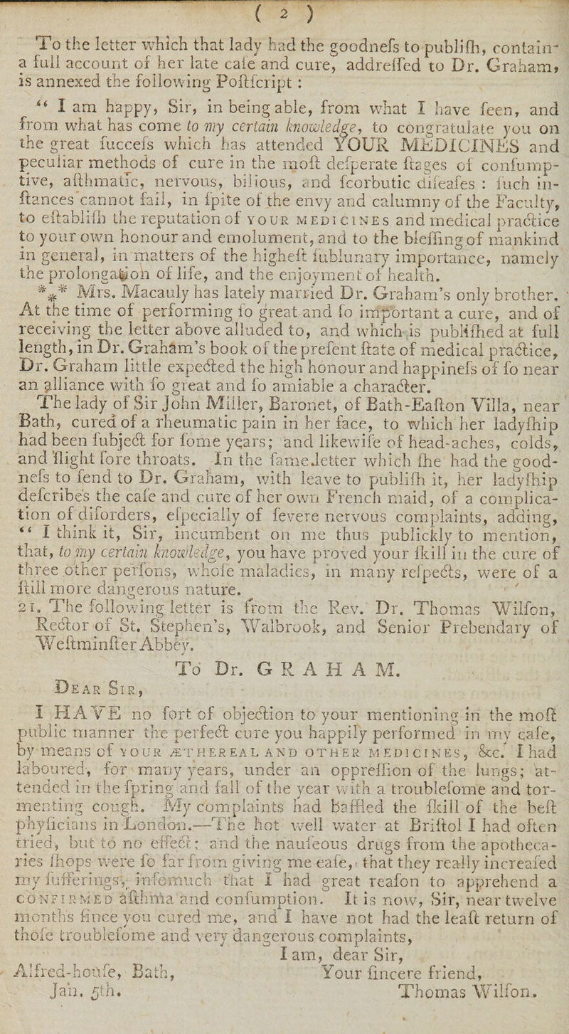 — ( 2 ) To the letter which that lady had the goodnefs to publifh, contain* a full account of herniate cafe and cure, addrelfed to Dr. Graham? is annexed the following Pofticript : “ I am happy, Sir, in being able, from what I have feen, and from what has come to my certain knowledge, to congratulate you on the great fuccefs which has attended YOUR MEDICINES and peculiar methods of cure in the mod defperate fi2ges of confump- tive, adhmatic, nervous, bilious, and fcorbutic difeafes : inch in- ftances'cannot fail, in fpite of the envy and calumny of the Faculty, to edablifh the reputation of your medicines and medical practice to your own honour and emolument, and to the bieffingof mankind in general, m matters of the higheft lubiunary importance, namely the prolonga^oh of life, and the enjoyment of health. *** Mrs. Macauly has lately married Dr. Graham’s only brother. ; At the time of performing fo great and fo important a cure, and of receiving the letter above alluded to, and which is publlfhed at full length, in Dr. Graham’s book of the prefent ftate of medical pra&amp;ice. Dr. Graham little expected the high honour and happinefs of fo near an alliance with fo great and fo amiable a charader. The lady of Sir John Miller, Baronet, of Bath-Eadon Villa, near Bath, cured of a rheumatic pain in her face, to which her ladyfhip had been fubjed for home years; and likewife of head-aches, colds, and flight fore throats. In the fame .letter which (he had the good¬ nefs to fend to Dr. Graham, with leave to publifh it, her ladyfhip defcribes the cafe and cure of her own French maid, of a complica¬ tion of diforders, efpecially of fevere nervous complaints, adding, “ I think it, Sir, incumbent on me thus publickly to mention, that, to my certain knowledge, you have proved your fkill in the cure of three other perfons, whole maladies, in many refpeds, were of a Rill more dangerous nature. 21. The following letter is from the Rev. Dr. Thomas Wilfon, Redor of St. Stephen’s, Walbrook, and Senior Prebendary of W eftminder Abbey. To Dr. G R A II A M. Dear Sir, I HAVE no fort of objedion to your mentioning in the mod public manner the perfed cure you happily performed in my cafe, by means of your /ethereal and other medicines, &amp;c. I had laboured-, for many years, under an oppreffion of the lungs; 'at¬ tended in the fpring and fail of the year with a troublefome and tor¬ menting cough. My complaints had baffled the fkill of the bed phyiicians in London.-—The hot well water at Bridol I had often tried, but to no effect: and the naufeous drugs from the apotheca¬ ries Ihops were fo far from giving me eale, that they really increafed my differing s*,; info much that I had great reafon to apprehend a confirmed adhma and confumption. It is now, Sir, near twelve months fince you cured me, and I have not had the lead return of thole troublefome and very dangerous complaints, lam, dear Sir, Alfred-honfe, Bath, Your lincere friend, Jan. 5th. Thomas Wilfon.