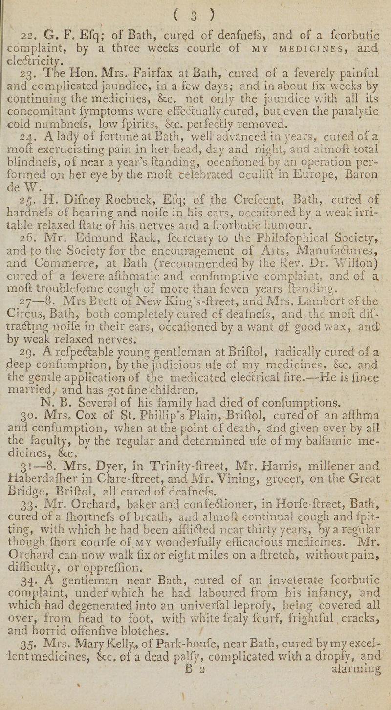 22. G. F. Efq; of Bath, cured of deafnefs, and of a fcorbutic complaint, by a three weeks courfe of my medicines, and. eledlricity. 23. The Hon. Mrs. Fairfax at Bath, cured of a feverely painful and complicated jaundice, in a few days; and in about fix weeks by continuing the medicines, &amp;cc. net only the jaundice with all its concomitant fymptoms were effeblually cured, but even the paralytic cold numbnefs, low fpirits, &amp;c. perfectly removed. 24. A, lady of fortune at Bath, well advanced in years, cured of a molt excruciating pain in her head, day and night, and almoft total blindnefs, of near a year’s (landing, occafioned by an operation per¬ formed on her eye by the molt celebrated ocuiift in Europe, Baron de W. 25. H. Difney Roebuck, Efq; of the Creicent, Bath, cured of hardnefs of hearing and noife in his cars, occafioned by a weak irri¬ table relaxed hate of his nerves and a fcorbutic humour. 26. Mr. Edmund Rack, fecretary to the Philofophical Society, and to the Society for the encouragement of Arts, Manufactures, and Commerce, at Bath (recommended by the Rev. Dr. V/ilfon) cured of a fe-vere afthmatic and confumptive complaint, and of a mod troublefome cough of more than fevers years {landing. 27—8. Mrs Brett of New King’s-ftreet, and Mrs. Lambert of the Circus, Bath, both completely cured of deafnefs, and the moil dif- trabhng noife in their ears, occafioned by a want of good wax, and' by weak relaxed nerves. 29. A refpedlable young gentleman at Briflol, radically cured of a deep confumption, by the judicious ufe of my medicines, &amp;c. and the gentle application of the medicated electrical fire.—He is fince married, and has got fine children. N. B. Several of his family had died of confumptions. 30. Mrs. Cox of St. Phillip’s Plain, Briflol, cured of an afthfna and confumption, when at the point of death, and given over by all the faculty, by the regular and determined ufe of my balfamic me¬ dicines, &amp;c. 31—8. Mrs. Dyer, in Trinity-ftreet, Mr. Harris, millener and liaberdafher in Cfore-ftreet, and Mr. Vining, grocer, on the Great Bridge, Briflol, all cured of deafnefs. 33. Mr. Orchard, baker and confeblioner, in Horfe fireet, Bath, cured of a fhortnefs of breath, and almoft continual cough and (pit¬ ting, with which he had been affiicfted near thirty years, by a regular though fhort courfe of my wonderfully efficacious medicines. Mr. Orchard can now walk fix or eight miles on a ftretch, without pain, difficulty, or oppreffion. 34. A gentleman near Bath, cured of an inveterate fcorbutic complaint, under which he had laboured from his infancy, and which had degenerated into an univerfal leprofy, being covered all over, from head to foot, with white fcaly feurf, frightful cracks, and horrid offenfive blotches. 35. Mrs. Mary Kelly, of Park-houfe, near Bath, cured bymy excel¬ lent medicines, &amp;c. of a dead palfy, complicated with a dropfy, and B 2 alarming