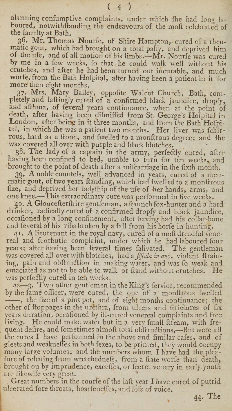 alarming confumptive complaints, under which fhe had long la¬ boured, notwithftanding the endeavours of the moft celebrated of the faculty at Bath. 36. Mr. Thomas Nourfe, of Shire Hampton, cured of a rheu¬ matic gout, which had brought on a total palfy, and deprived him of the ufe, and of all motion of his limbs.—Mr. Nourfe was cured by me in a few weeks, fo that he could walk well without his crutches, and after he had beon turned out incurable, and much worfe, from the Bath Hofpital, after having been a patient in it for more than eight months. 37. Mrs. Mary Bailey, oppolite Walcot Church, Bath,.com¬ pletely and Iaftingly cured of a confirmed black jaundice, dropfy, and afthma, of feveral years continuance, when at the point of death, after having been difmiffed from St. George’s Hofpital in London, after being in it three months, and from the Bath Hofpi¬ tal, in which fhe was a patient two months. Her liver was fchir- rous, hard as a ftone, and fwelled to a monftrous degree; and fhe was covered all over with purple and black blotches. 38. The lady of a captain in the army, perfectly cured, after having been confined to bed, unable to turn for ten weeks, and brought to the point of death after a mifcarriage in the fixth month. 39. A noble countefs, well advanced in years, cured of a rheu¬ matic gout, of two years handing, which had fwelled to a monftrous fize, and deprived her ladylhip of the ufe of her hands, arms, and one knee.—This extraordinary cure was performed in five weeks. 40. A Gloucefterfhire gentleman, aftaunch fox-hunter and a hard drinker, radically cured of a confirmed dropfy and black jaundice, occalioned by a long confinement, after having had his collar-bone and feveral of his ribs broken by a fall from his horfe in hunting. 41. A lieutenant in the royal navy, cured of a moft dreadful vene¬ real and fcorbutic complaint, under which he had laboured four years; after having been feveral times falivated. The gentleman was covered all over with blotches, had a jijtula in ano, violent ftrain- ing, pain and obftrucftion in making water, and was fo weak and emaciated as not to be able to walk or ftand without crutches. He was perfectly cured in ten weeks, 42—3. Two other gentlemen in the King’s fervice, recommended by the fame officer, were cured, the one of a monftrous fwelled -, the fize of a pint pot, and of eight months continuance; the other of ftoppages in the urethra, from ulcers and ftricftures of fix years duration, occafioned by ill-cured venereal complaints and free living. He could make water but in a very fmall ftream, with fre¬ quent defire, and fometimes almoft total obftru&amp;ions,—-But were all the cures I have performed in the above and fimilar cafes, and of gleets and weaknefles in both fexes, to be printed, they would occupy many large volumes; and the numbers whom I have had the plea- fureof refcuing from wretchednefs, from a ftate worfe than death, brought on by imprudence, exceftes, or fecret venery in early youth are likewife very great. Great numbers in the courfe of the laft year I have cured of putrid ulcerated fore throats, hoarfeneftes, and lofs of voice. 44. The