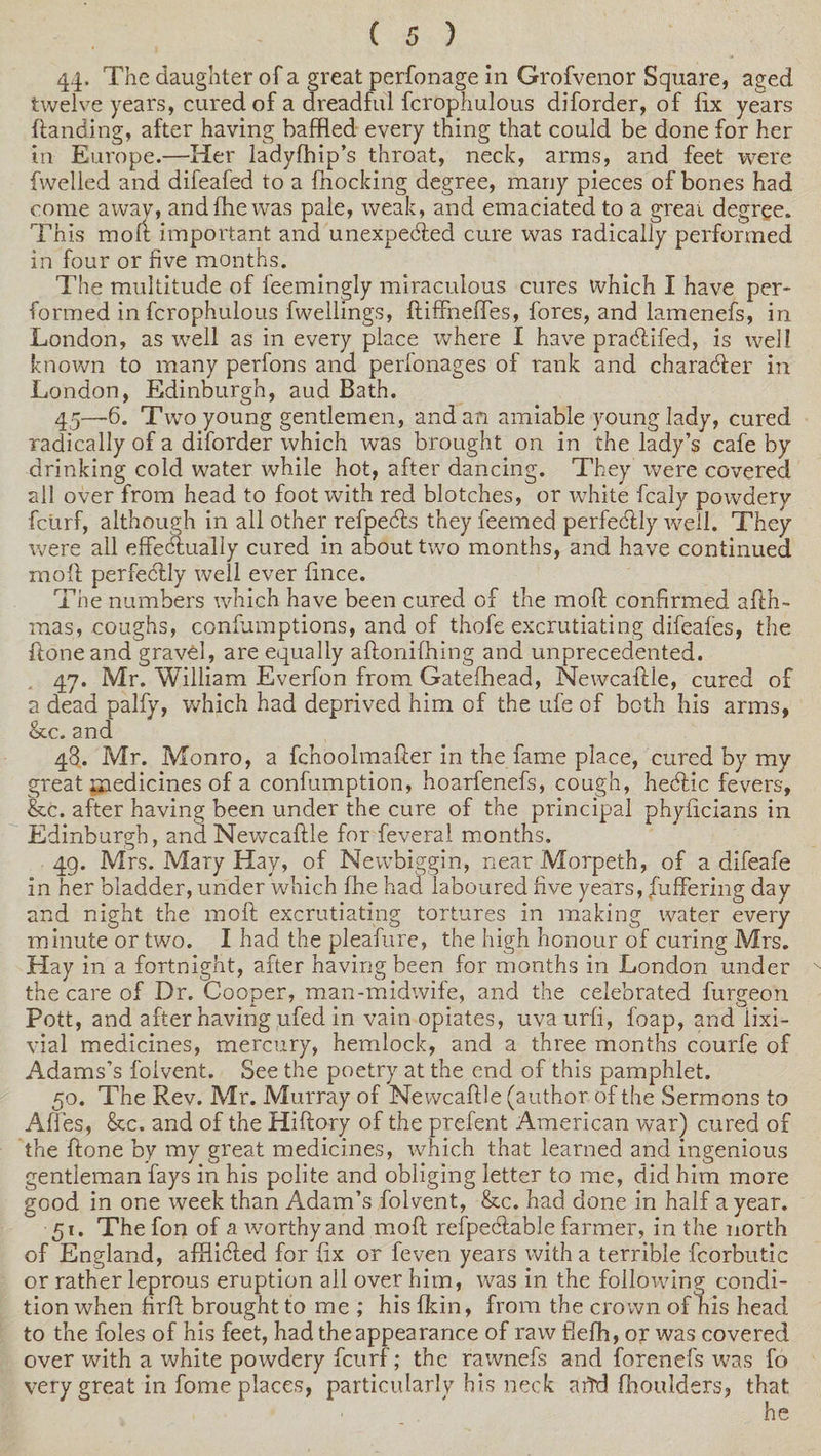 44- The daughter of a great perfonage in Grofvenor Square, aged twelve years, cured of a dreadful fcrophulous diforder, of fix years {landing, after having baffled every thing that could be done for her in Europe.—Her ladyfhip’s throat, neck, arms, and feet were (welled and difeafed to a blocking degree, many pieces of bones had come away, andfhewas pale, weak, and emaciated to a great degree. This mod important and unexpected cure was radically performed in four or five months. The multitude of feemingly miraculous cures which I have per¬ formed in fcrophulous fwellmgs, ftiffnefles, fores, and lamenefs, in London, as well as in every place where I have practifed, is well known to many perfons and perfonages of rank and character in London, Edinburgh, aud Bath. 45— 6. Two young gentlemen, and an amiable young lady, cured radically of a diforder which was brought on in the lady’s cafe by drinking cold water while hot, after dancing. They were covered all over from head to foot with red blotches, or white fcaly powdery fcurf, although in all other refpects they feemed perfectly well. They were all effectually cured in about two months, and have continued mot perfectly well ever fince. The numbers which have been cured of the mot confirmed ath- mas, coughs, cpnfumptions, and of thofe excrutiating difeafes, the tone and gravel, are equally atonifhing and unprecedented. 47. Mr. William Everfon from Gatefhead, Newcatle, cured of a dead palfy, which had deprived him of the ufe of both his arms, &amp;c. and 48. Mr. Monro, a fchoolmater in the fame place, cured by my great medicines of a confumption, hoarfenefs, cough, hectic fevers, &amp;c. after having been under the cure of the principal phyficians in Edinburgh, and Newcatle for feveral months. 49. Mrs. Mary Hay, of Newbiggin, near Morpeth, of a difeafe in her bladder, under which fhe had laboured five years, buffering day and night the mot excrutiating tortures in making water every minute or two. I had the pleafure, the high honour of curing Mrs. Hay in a fortnight, after having been for months in London under the care of Dr. Cooper, man-midwife, and the celebrated furgeon Pott, and after having ufed in vain opiates, uva urfi, foap, and iixi- vial medicines, mercury, hemlock, and a three months courfe of Adams’s folvent. See the poetry at the end of this pamphlet. 50. The Rev. Mr. Murray of Newcaftle (author of the Sermons to Affes, &amp;c. and of the Hiftory of the prefent American war) cured of the done by my great medicines, which that learned and ingenious gentleman fays in his polite and obliging letter to me, did him more good in one week than Adam’s folvent, &amp;c. had done in half a year. 51. The fon of a worthy and mod refpecdable farmer, in the north of England, afflicted for fix or feven years with a terrible fcorbutic or rather leprous eruption all over him, was in the following condi¬ tion when fird brought to me ; his fkin, from the crown of his head to the foies of his feet, had the appearance of raw flefh, or was covered over with a white powdery fcurf; the rawnefs and forenefs was fo very great in fome places, particularly his neck arid fhoulders, that