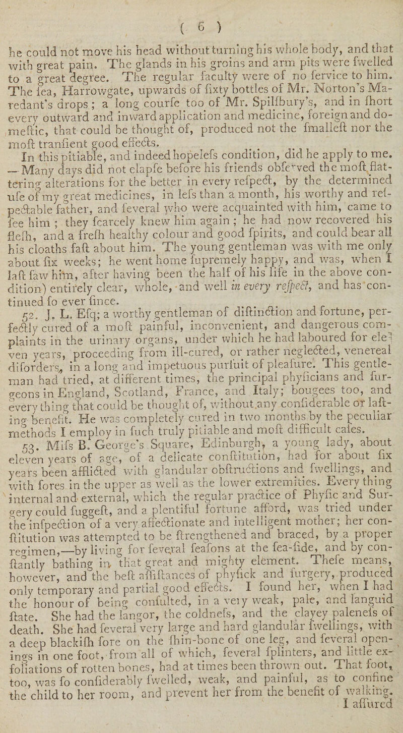 he could not move his head without turning his whole body, and that with great pain. The glands in his groins and arm pits were fvvelled to a great degree. The regular faculty were of no fervice to him. The lea, Harrowgate, upwards of fixty bottles of Mr. Norton’s Ma- redant’s drops ; a long courfe too of Mr. Spilfbury’s, and in fhort every outward and inward application and medicine, foreign and do- meitic, that could be thought of, produced not the fmalleft nor the mod; traniient good effects. In this pitiable, and indeed hopelefs condition, did he apply to me. — Many days did not elapfe before his friends obfewed the moft flat¬ tering alterations for the better in every refpedl, by the determined ■ufe of my great medicines, in lefs than a month, his worthy and rel- pedtable father, and feveral jvho were acquainted with him, came to fee him ; they fcarcely knew him again ; he had now recovered his fiefh, and a freflr healthy colour and good fpirits, and could bear all his cloaths faft about him. The young gentleman was with me only about fix weeks; he went home fupremely happy, and was, when I iaft law him, after having been the half of his life in the above con¬ dition) entirely clear, whole, and well in every refpecf, and has con¬ tinued fo ever fmce. 52. J. L. Efq; a worthy gentleman of diftinction and fortune, per¬ fectly cured of a moft painful, inconvenient, and dangerous com¬ plaints in the urinary organs, under which he had laboured for ele ' ven years, proceeding from ill-cured, or rather neglected, venereal diforders* in a long and impetuous puriuit of pleafure.^ This gentle¬ man had tried, at different times, the principal phyficians and fur- geons in England, Scotland, France, and Italy; bougees too, and everything that could be thought of, witnout.any conii d e r a o i c or laft- inp- benefit. He was completely cured in two months by the peculiar methods I employ in fuch truly pitiable and moft difficult caies. 53. Mifs B. George’s . Square, Edinburgh', a young lady, about eleven years of age, of a delicate conftiffition, had for about fix years been afflicted with glandular ODftructions and. fwcllmgs, and with fores in the upper as well as the lower extremities. Every thing internal and-external, which the regular practice of Phyfic and Sur¬ gery could fuggeft, and a plentiful fortune afford, was tried under the infpe&amp;ion of a very affectionate and intelligent mother; her con- ftitution was attempted to be ftrengthened and braced, by a proper regimen,—by living for feveyal feafons at the fea-nde, and by con- flantly bathing in that great and mighty element. Thefe means, however, and the beft afliftances of phyfick and forgery, produced only temporary and partial good effects. I found her, when I had the honour of being confuted, m a veiy weak, pale, *.md languid flate. She had the langor, the coldnefs, and the clayey palenels of death. She had feveral very large and hard glandular fwellings, with a deep blackifh fore on the fhin-bone of one leg, and feveral open¬ ings in one foot, from all of which, feveral fplinters, and little ex¬ foliations of rotten bones, had at times been thrown out. That foot,, too, was fo confiderably fweiled, weak, and pain ml, as to confine the child to her room, and prevent her from the benefit of waking. X aiiiirea