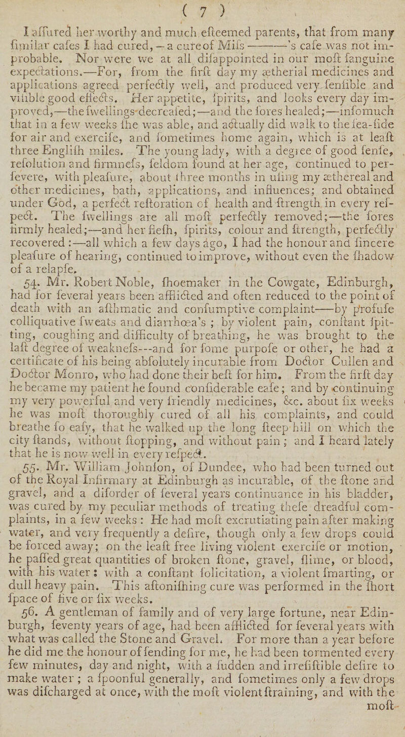 I afiurea her worthy and much efteemed parents, that from many fimilar cafes I had cured,— a cute of Mil's-’s cafe was not im¬ probable. Nor were we at all difappointed in our raoft fanguine expectations.—For, from the firft day my aetherial medicines and applications agreed perfectly well, and produced very fenfible and viiibie good eftedts, Her appetite, fpirits, and looks every day im¬ proved,—thefweliings-decreafed;—and the fores healed;—mfomuch that in a few weeks lire was able, and actually did walk to theiea-fide for air and exercife, and fometimes home again, which is at lea ft three Englifh miles. The young lady, with a degiee of good fenfe, refolution and hrmnefs, feldorn found at her age, continued to per- fevere, with pleafure, about three months in uimg my aethereal and other medicines, bath, applications, and influences; and obtained under God, a perfect reiteration of health and ftrength in every ref- pect. The fwellings are all moft perfectly removed;—the fores iirmly healed;—andherfiefh, fpirits, colour and ftrength, perfectly recovered :—all which a few days ago, 1 had the honour and fincere pleafure of hearing, continued to improve, without even the fhadow of a relapfe. 54. Mr. Robert Noble, fhoemaker in the Cowgate, Edinburgh, had for feveral years been afflicted and often reduced to the point of death with an afthmatic and confumptive complaint-by p'rofufe colliquative fweats and diarrhoea’s ; by violent pain, conftant fpit- ting, coughing and difficulty of breathing, he was brought to the laft degree of weaknefs—and for fome purpofe or other, he had a certificate of his being abfolutely incurable from Dodtor Cullen and Dodlor Monro, who had done their beft for him. From the firft day he became my patient he found confiderable eafe; and by continuing my very powerful and very friendly medicines, See. about fix weeks he was moft thoroughly cured of all his complaints, and could breathe fo eafy, that he walked up the long fteep hill on which the city ftands, without flopping, and without pain ; and I heard lately that he is now well in every refpecl. 55. Mr. William Johnfon, of Dundee, who had been turned out of the Royal Infirmary at Edinburgh as incurable, of the ftone and gravel, and a diforder of feveral years continuance in his bladder, was cured by my peculiar methods of treating thefe dreadful com¬ plaints, in a few weeks : He had moft excrutiating pain after making water, and very frequently a defire, though only a few drops could be forced away; on the leaft free living violent exercife or motion, he palled great quantities of broken ftone, gravel, flime, or blood, with his water: with a conftant felicitation, a violent fmarting, or dull heavy pain. This aftonifhing cure was performed in the fhort fpace of five or fix weeks. 56. A gentleman of family and of very large fortune, near Edin¬ burgh, feventy years of age, had been afflicted for feveral years with what was called the Stone and Gravel. For more than a year before he did me the honour of fending for me, he had been tormented every few minutes, day and night, with a fudden and irrefiftible defire to make water ; a fpoonful generally, and fometimes only a few drops was difeharged at once, with the moft violentftraining, and with the moft